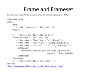 Frame and Frameset
The <frameset> tag in HTML is used to define the frameset. Obsolete in HTML5.
<!DOCTYPE html>
<html>
<head>
<title>frameset attribute</title>
</head>
<!-- frameset attribute starts here -->
<frameset rows = "20%, 60%, 20%">
<frame name = "top" src = "attr1.png" />
<frame name = "main" src = "gradient3.png" />
<frame name = "bottom" src = "col_last.png" />
<noframes>
<body>The browser you are working does not
support frames.</body>
</noframes>
</frameset>
<!-- frameset attribute ends here -->
</html>
https://www.geeksforgeeks.org/html-frameset-tag/
 