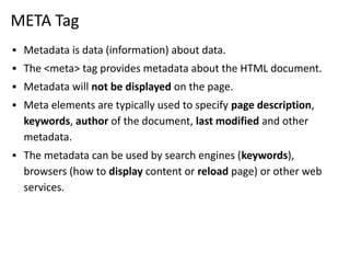 META Tag
▪ Metadata is data (information) about data.
▪ The <meta> tag provides metadata about the HTML document.
▪ Metadata will not be displayed on the page.
▪ Meta elements are typically used to specify page description,
keywords, author of the document, last modified and other
metadata.
▪ The metadata can be used by search engines (keywords),
browsers (how to display content or reload page) or other web
services.
 