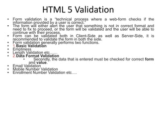 HTML 5 Validation
• Form validation is a “technical process where a web-form checks if the
information provided by a user is correct.”
• The form will either alert the user that something is not in correct format and
need to fix to proceed, or the form will be validated and the user will be able to
continue with their process.
• Form can be validated both in Client-Side as well as Server-Side, it is
recommended to validate the form in both the side.
• Form validation generally performs two functions.
• 1.Basic Validation
• Emptiness
• Length Validation etc……
• 2.Data Format Validation
• Secondly, the data that is entered must be checked for correct form
and value.
• Email Validation
• Mobile Number Validation
• Enrollment Number Validation etc….
 
