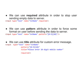 ● We can use required attribute in order to stop user
sending empty data to server.
<input type="text" name="txtName" required/>
● We can use pattern attribute in order to force some
format on user before sending the data to server.
<input type="text" name="txtName" pattern="[0-9]{10}"/>
● We can use title attribute for custom error message.
<input type="text" name="txtName"
pattern="[0-9]{10}"
title="Please enter 10 digit mobile number"
required/>
 