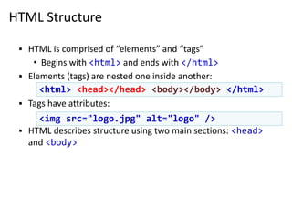 HTML Structure
▪ HTML is comprised of “elements” and “tags”
• Begins with <html> and ends with </html>
▪ Elements (tags) are nested one inside another:
▪ Tags have attributes:
▪ HTML describes structure using two main sections: <head>
and <body>
<html> <head></head> <body></body> </html>
<img src="logo.jpg" alt="logo" />
 