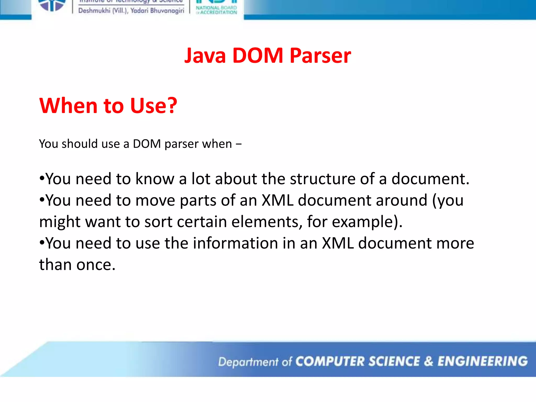 Java DOM Parser
When to Use?
You should use a DOM parser when −
•You need to know a lot about the structure of a document.
•You need to move parts of an XML document around (you
might want to sort certain elements, for example).
•You need to use the information in an XML document more
than once.
 
