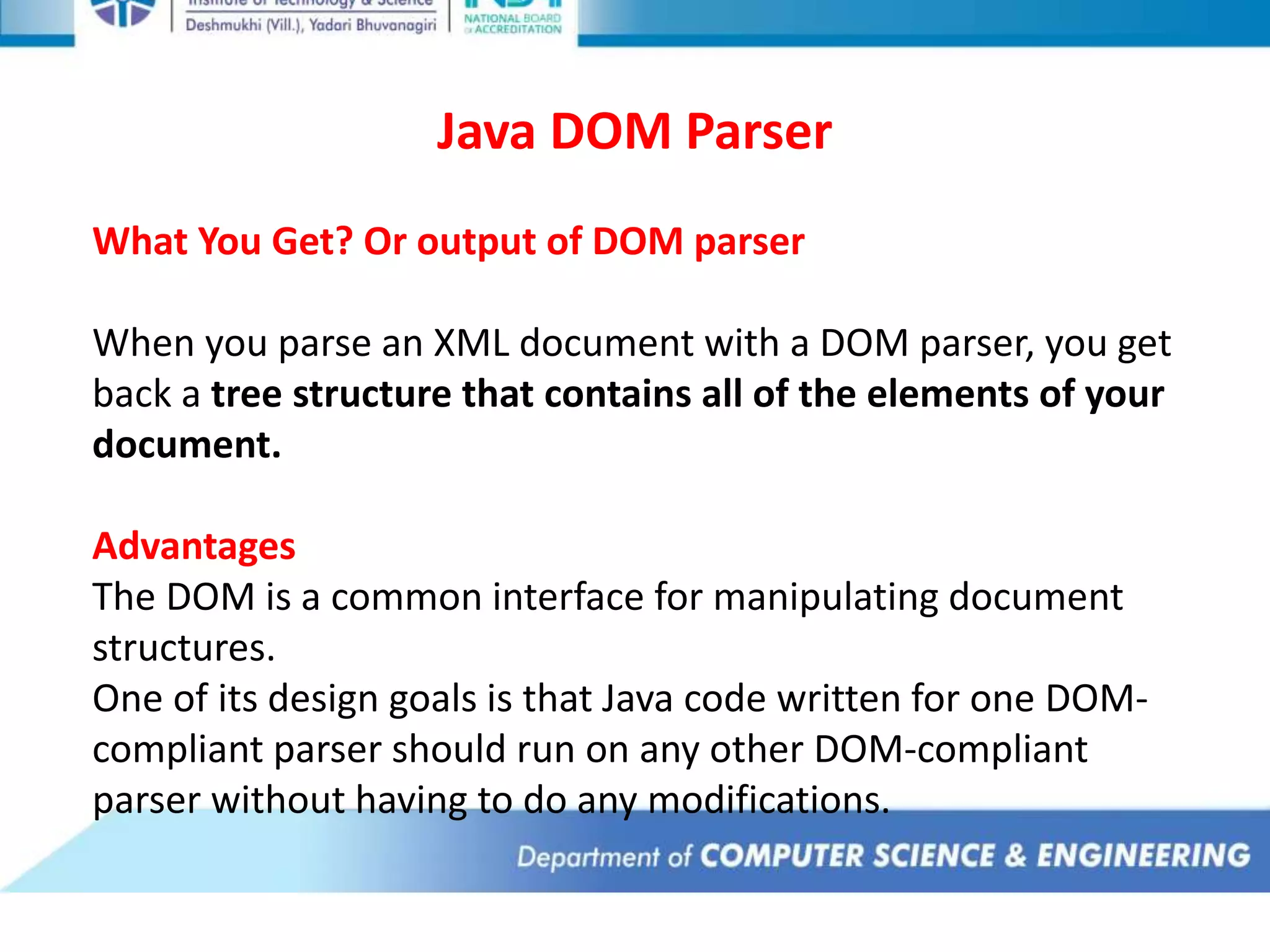 Java DOM Parser
What You Get? Or output of DOM parser
When you parse an XML document with a DOM parser, you get
back a tree structure that contains all of the elements of your
document.
Advantages
The DOM is a common interface for manipulating document
structures.
One of its design goals is that Java code written for one DOM-
compliant parser should run on any other DOM-compliant
parser without having to do any modifications.
 