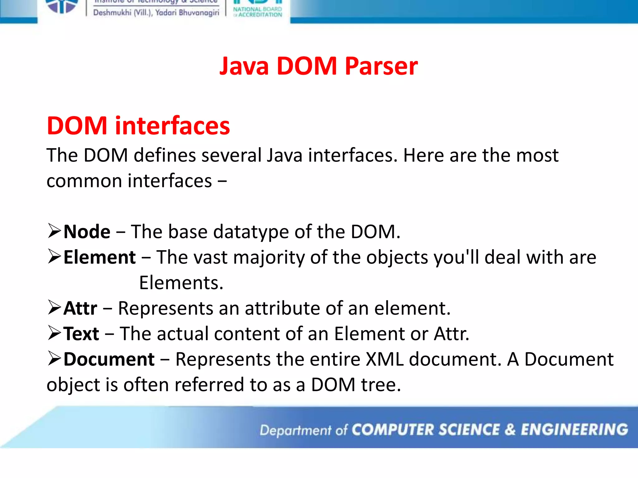 Java DOM Parser
DOM interfaces
The DOM defines several Java interfaces. Here are the most
common interfaces −
Node − The base datatype of the DOM.
Element − The vast majority of the objects you'll deal with are
Elements.
Attr − Represents an attribute of an element.
Text − The actual content of an Element or Attr.
Document − Represents the entire XML document. A Document
object is often referred to as a DOM tree.
 