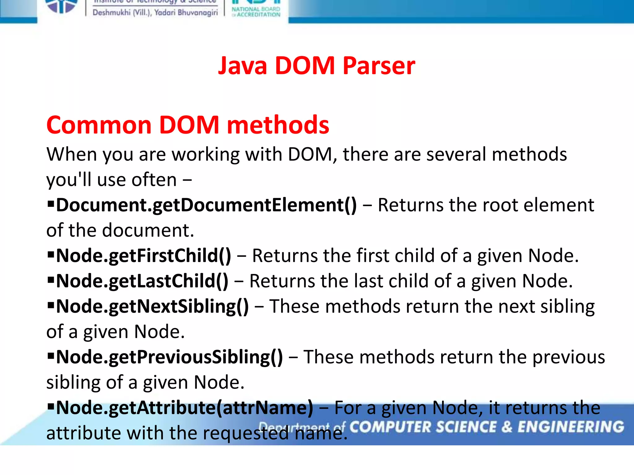 Java DOM Parser
Common DOM methods
When you are working with DOM, there are several methods
you'll use often −
Document.getDocumentElement() − Returns the root element
of the document.
Node.getFirstChild() − Returns the first child of a given Node.
Node.getLastChild() − Returns the last child of a given Node.
Node.getNextSibling() − These methods return the next sibling
of a given Node.
Node.getPreviousSibling() − These methods return the previous
sibling of a given Node.
Node.getAttribute(attrName) − For a given Node, it returns the
attribute with the requested name.
 