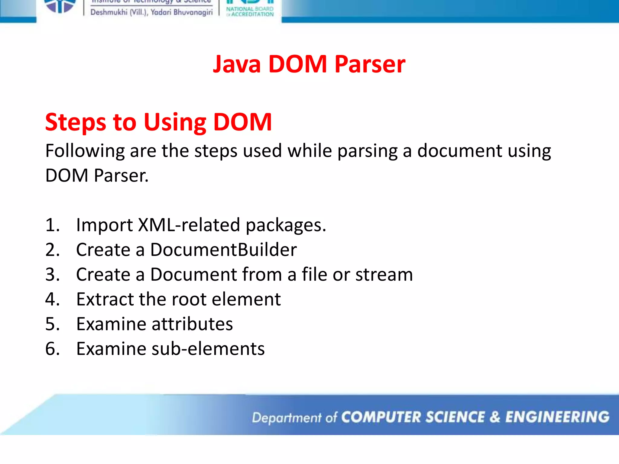 Java DOM Parser
Steps to Using DOM
Following are the steps used while parsing a document using
DOM Parser.
1. Import XML-related packages.
2. Create a DocumentBuilder
3. Create a Document from a file or stream
4. Extract the root element
5. Examine attributes
6. Examine sub-elements
 