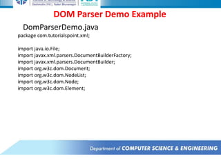 DOM Parser Demo Example
DomParserDemo.java
package com.tutorialspoint.xml;
import java.io.File;
import javax.xml.parsers.DocumentBuilderFactory;
import javax.xml.parsers.DocumentBuilder;
import org.w3c.dom.Document;
import org.w3c.dom.NodeList;
import org.w3c.dom.Node;
import org.w3c.dom.Element;
 