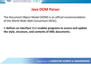 Java DOM Parser
The Document Object Model (DOM) is an official recommendation
of the World Wide Web Consortium (W3C).
It defines an interface that enables programs to access and update
the style, structure, and contents of XML documents.
 
