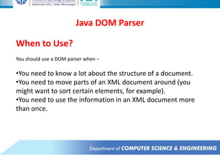 Java DOM Parser
When to Use?
You should use a DOM parser when −
•You need to know a lot about the structure of a document.
•You need to move parts of an XML document around (you
might want to sort certain elements, for example).
•You need to use the information in an XML document more
than once.
 