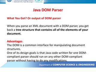 Java DOM Parser
What You Get? Or output of DOM parser
When you parse an XML document with a DOM parser, you get
back a tree structure that contains all of the elements of your
document.
Advantages
The DOM is a common interface for manipulating document
structures.
One of its design goals is that Java code written for one DOM-
compliant parser should run on any other DOM-compliant
parser without having to do any modifications.
 