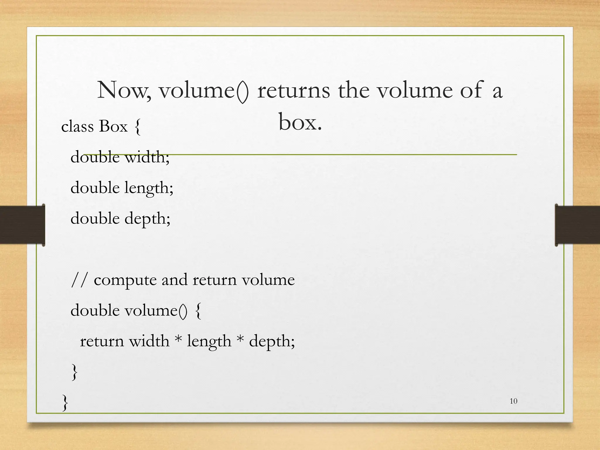 Now, volume() returns the volume of a
box.
class Box {
double width;
double length;
double depth;
// compute and return volume
double volume() {
return width * length * depth;
}
} 10
 