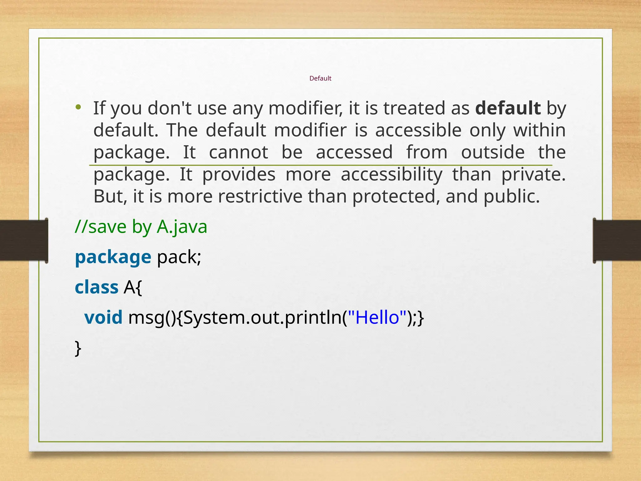 Default
• If you don't use any modifier, it is treated as default by
default. The default modifier is accessible only within
package. It cannot be accessed from outside the
package. It provides more accessibility than private.
But, it is more restrictive than protected, and public.
//save by A.java
package pack;
class A{
void msg(){System.out.println("Hello");}
}
 