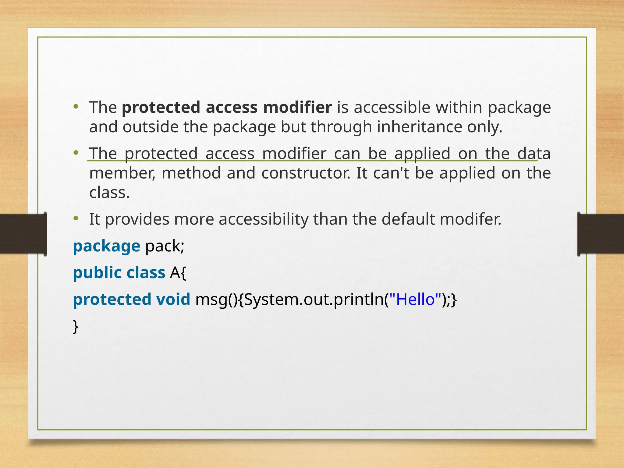 • The protected access modifier is accessible within package
and outside the package but through inheritance only.
• The protected access modifier can be applied on the data
member, method and constructor. It can't be applied on the
class.
• It provides more accessibility than the default modifer.
package pack;
public class A{
protected void msg(){System.out.println("Hello");}
}
 