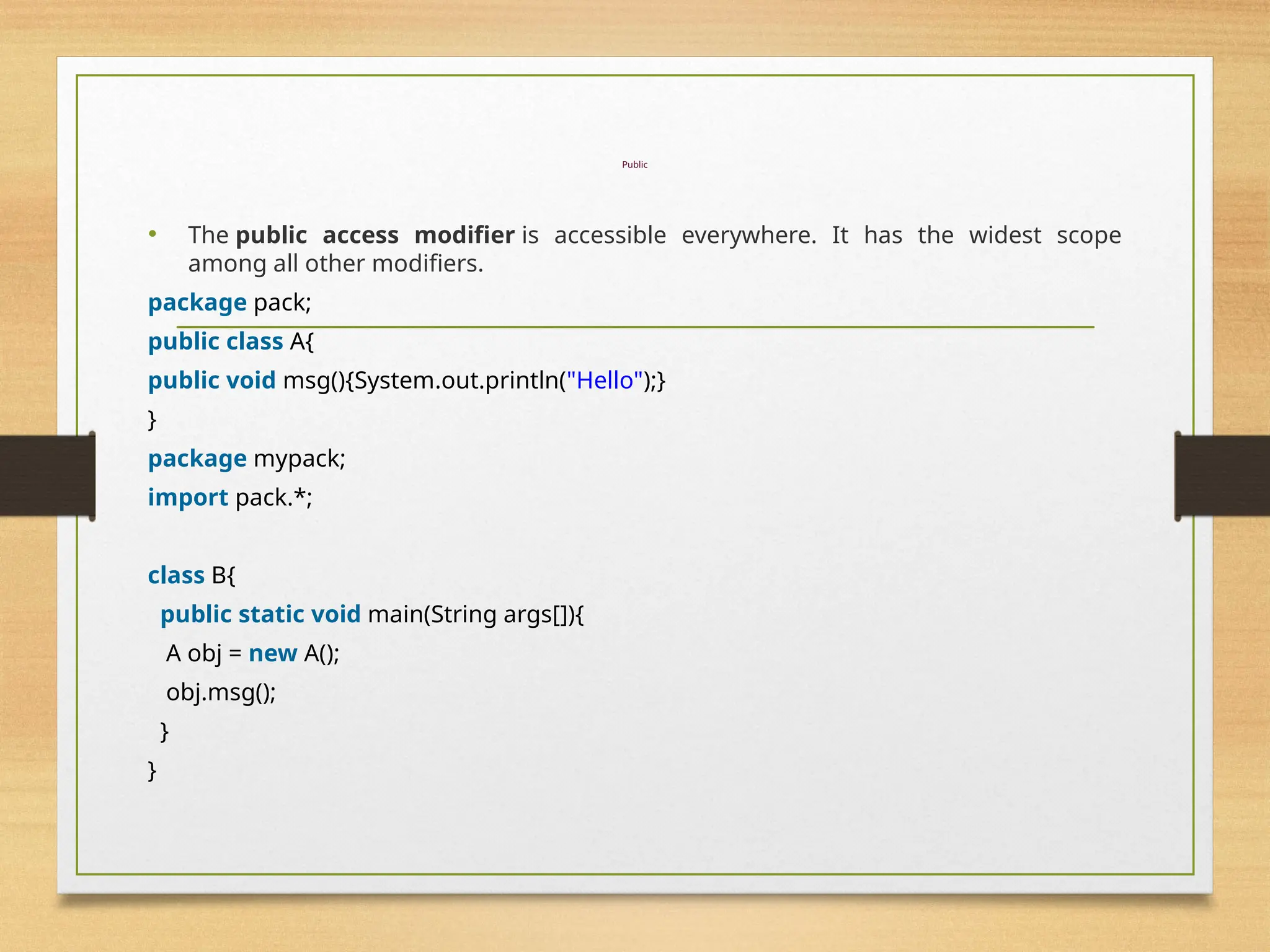 Public
• The public access modifier is accessible everywhere. It has the widest scope
among all other modifiers.
package pack;
public class A{
public void msg(){System.out.println("Hello");}
}
package mypack;
import pack.*;
class B{
public static void main(String args[]){
A obj = new A();
obj.msg();
}
}
 