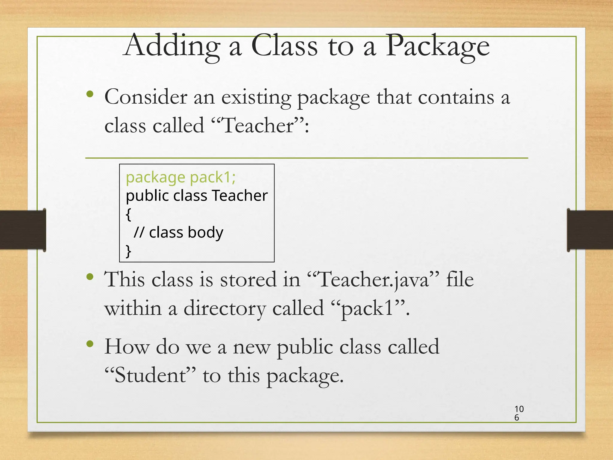 Adding a Class to a Package
• Consider an existing package that contains a
class called “Teacher”:
• This class is stored in “Teacher.java” file
within a directory called “pack1”.
• How do we a new public class called
“Student” to this package.
10
6
package pack1;
public class Teacher
{
// class body
}
 