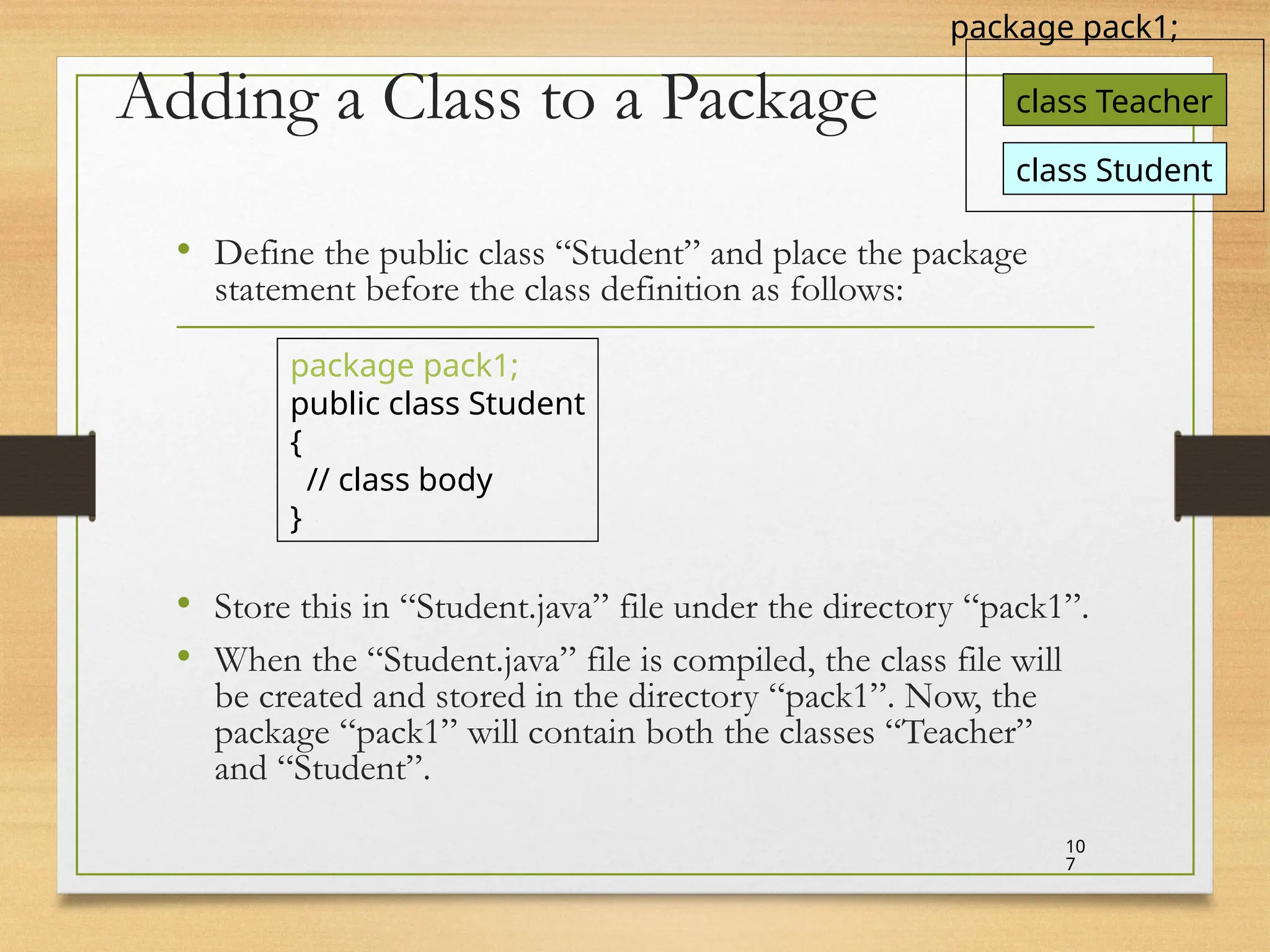 Adding a Class to a Package
• Define the public class “Student” and place the package
statement before the class definition as follows:
• Store this in “Student.java” file under the directory “pack1”.
• When the “Student.java” file is compiled, the class file will
be created and stored in the directory “pack1”. Now, the
package “pack1” will contain both the classes “Teacher”
and “Student”.
10
7
package pack1;
public class Student
{
// class body
}
class Teacher
package pack1;
class Student
 