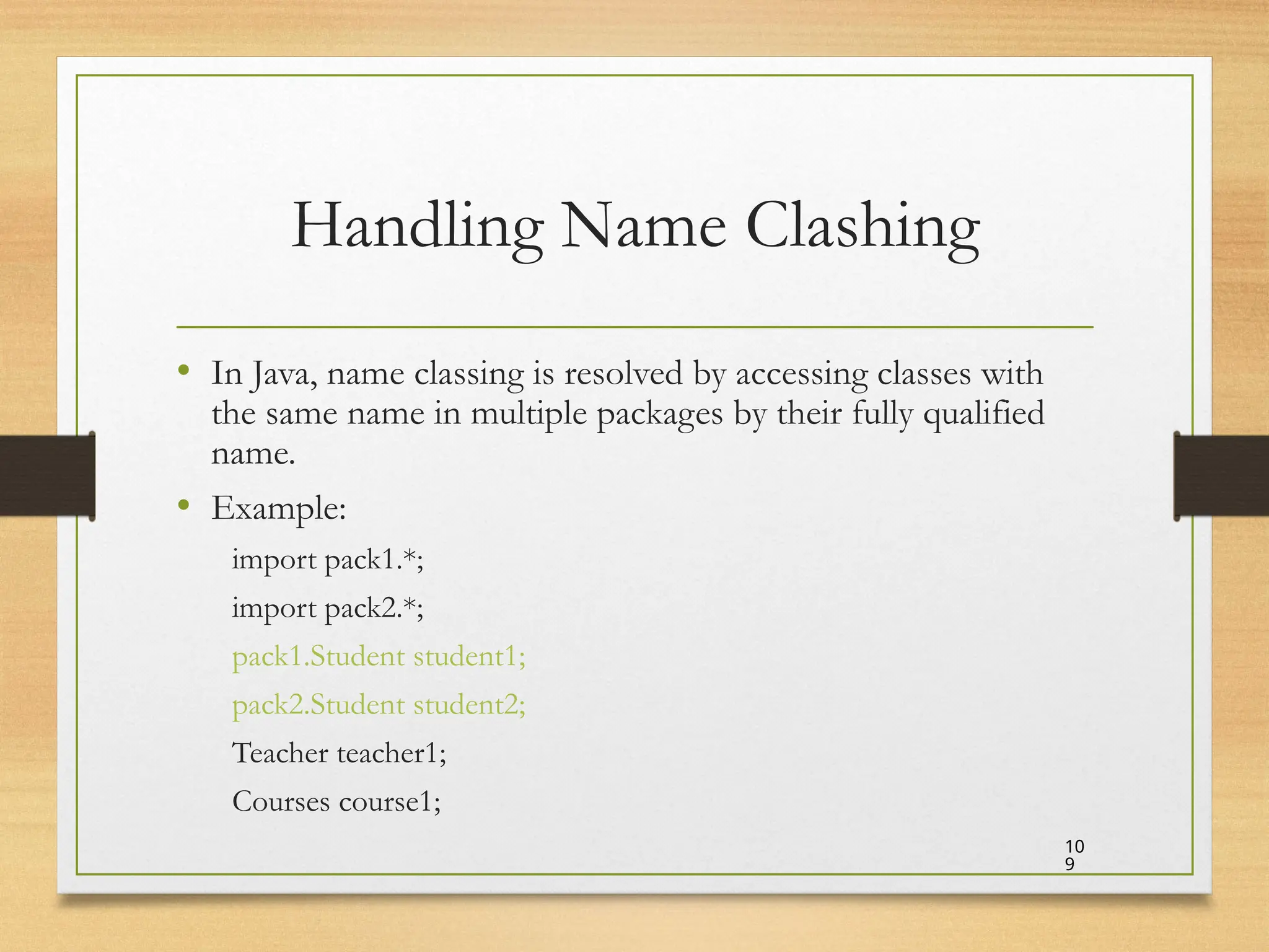 Handling Name Clashing
• In Java, name classing is resolved by accessing classes with
the same name in multiple packages by their fully qualified
name.
• Example:
import pack1.*;
import pack2.*;
pack1.Student student1;
pack2.Student student2;
Teacher teacher1;
Courses course1;
10
9
 
