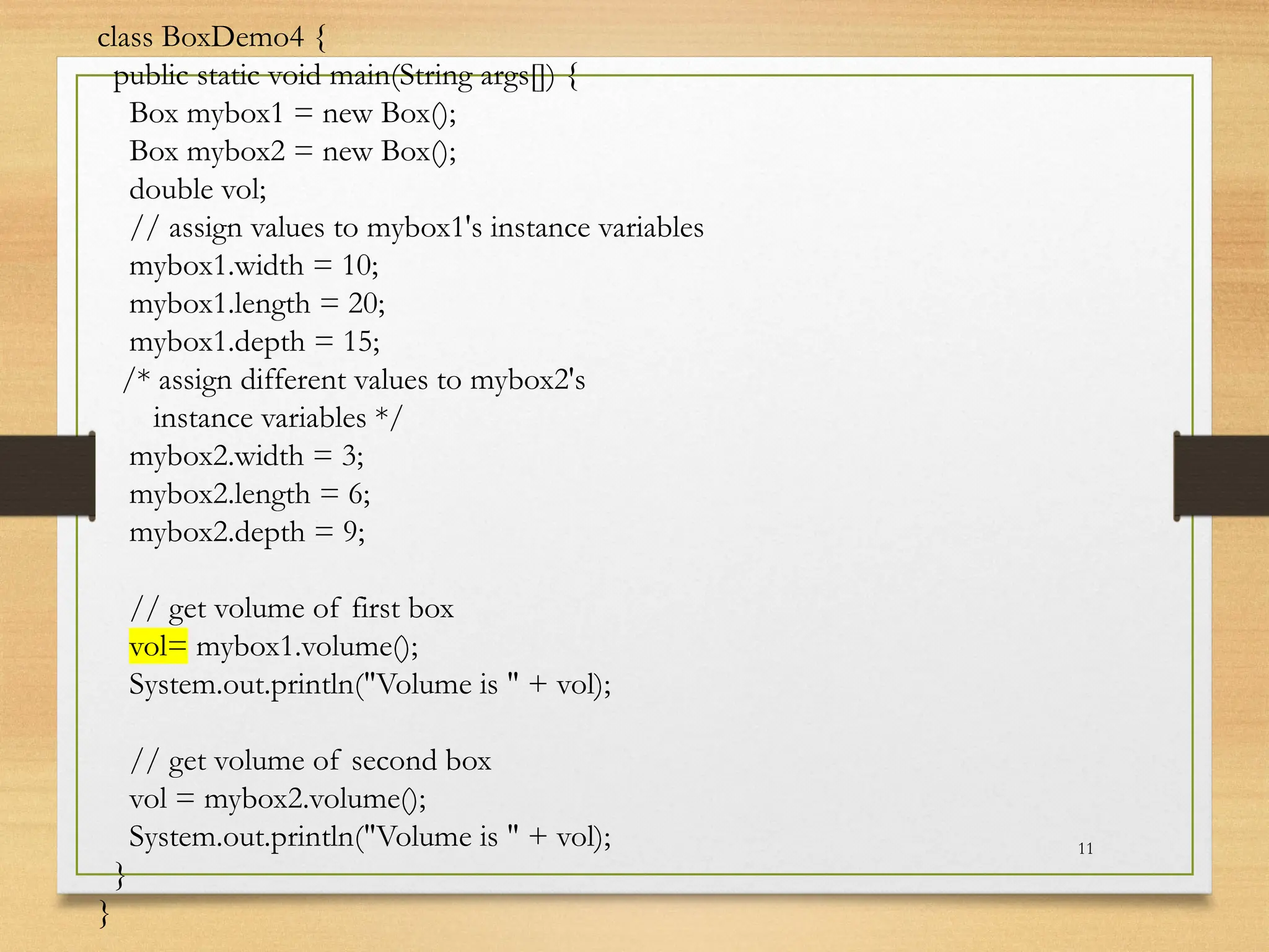 11
class BoxDemo4 {
public static void main(String args[]) {
Box mybox1 = new Box();
Box mybox2 = new Box();
double vol;
// assign values to mybox1's instance variables
mybox1.width = 10;
mybox1.length = 20;
mybox1.depth = 15;
/* assign different values to mybox2's
instance variables */
mybox2.width = 3;
mybox2.length = 6;
mybox2.depth = 9;
// get volume of first box
vol= mybox1.volume();
System.out.println("Volume is " + vol);
// get volume of second box
vol = mybox2.volume();
System.out.println("Volume is " + vol);
}
}
 