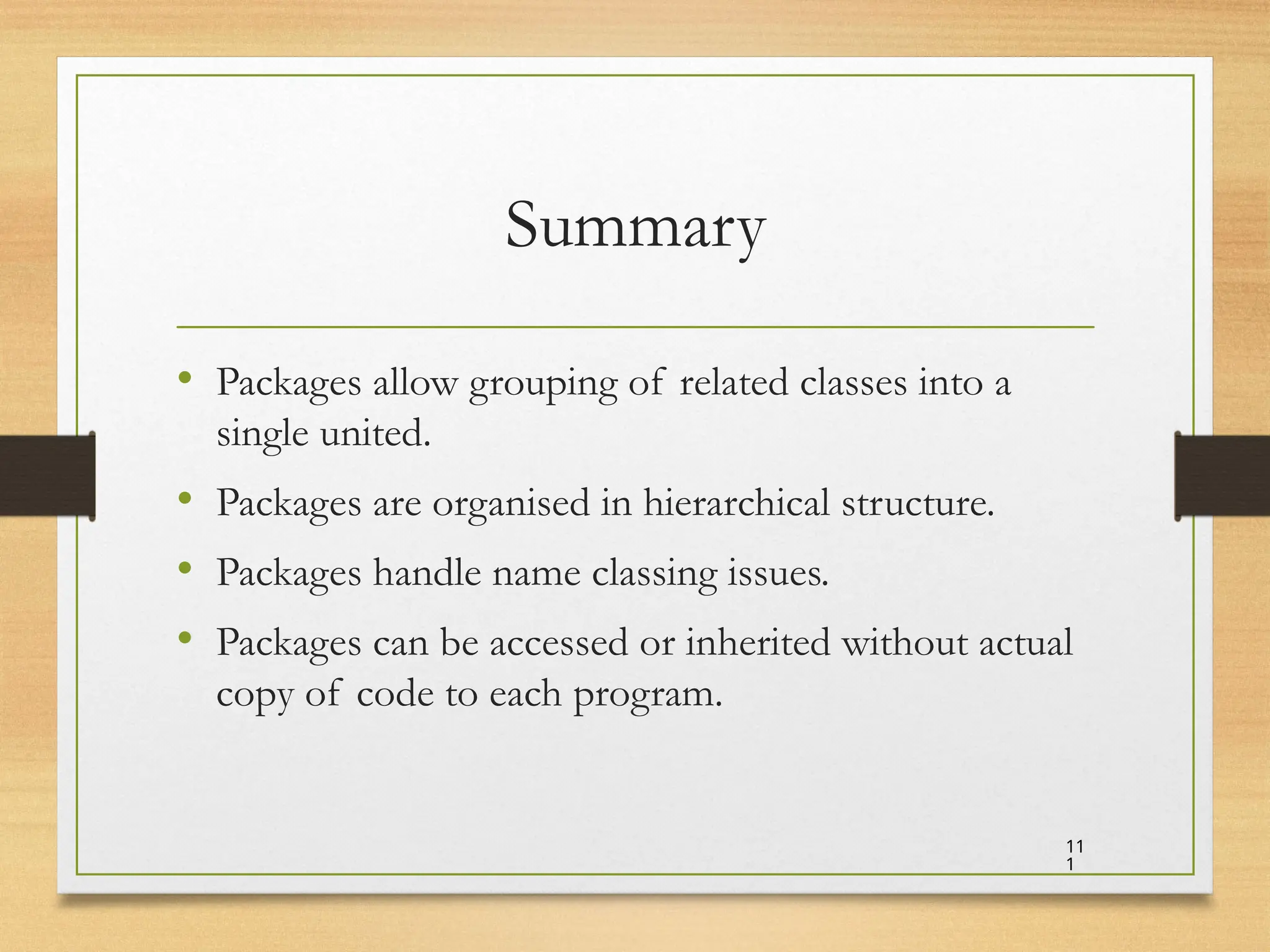 Summary
• Packages allow grouping of related classes into a
single united.
• Packages are organised in hierarchical structure.
• Packages handle name classing issues.
• Packages can be accessed or inherited without actual
copy of code to each program.
11
1
 