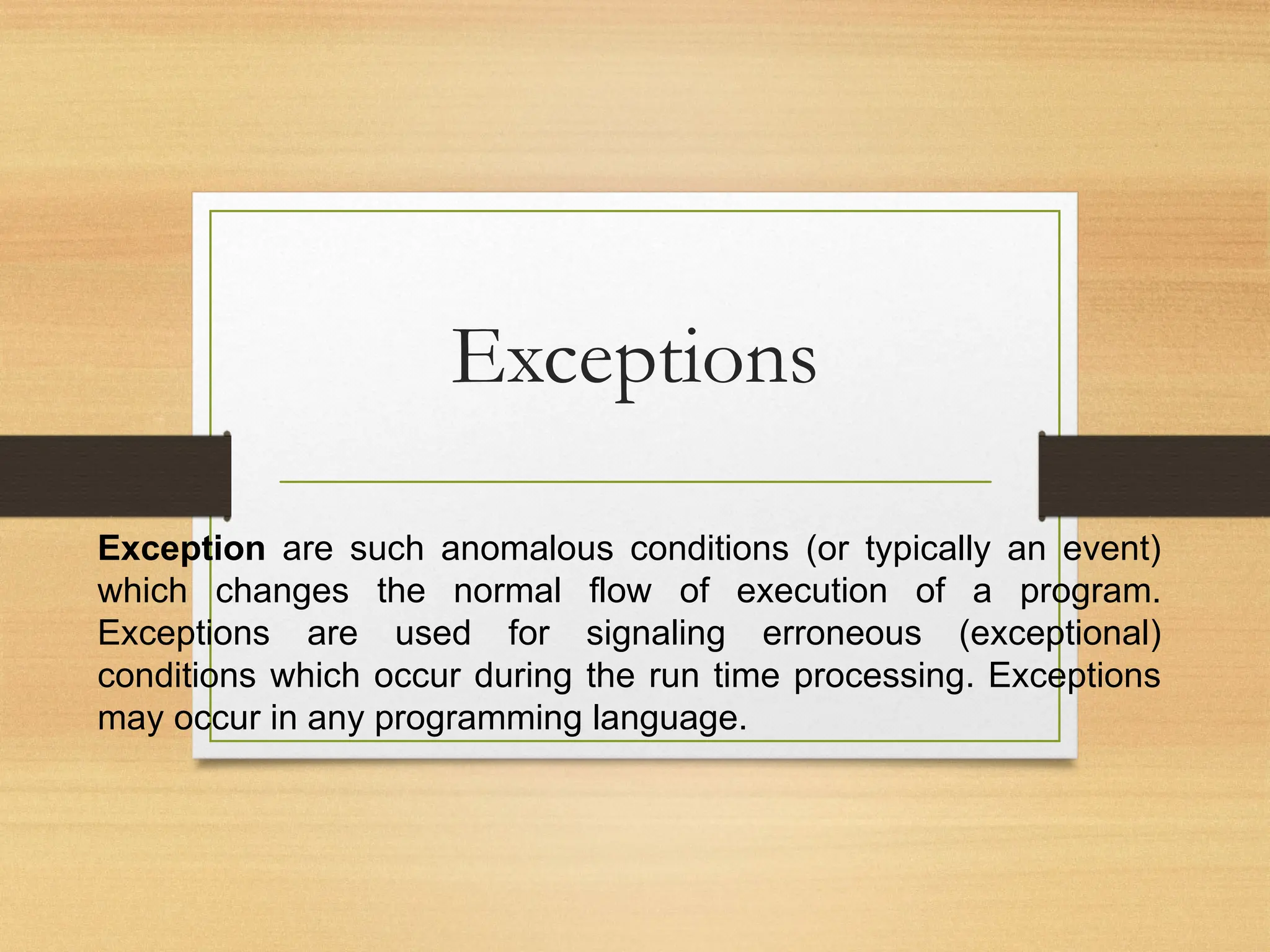 Exceptions
Exception are such anomalous conditions (or typically an event)
which changes the normal flow of execution of a program.
Exceptions are used for signaling erroneous (exceptional)
conditions which occur during the run time processing. Exceptions
may occur in any programming language.
 
