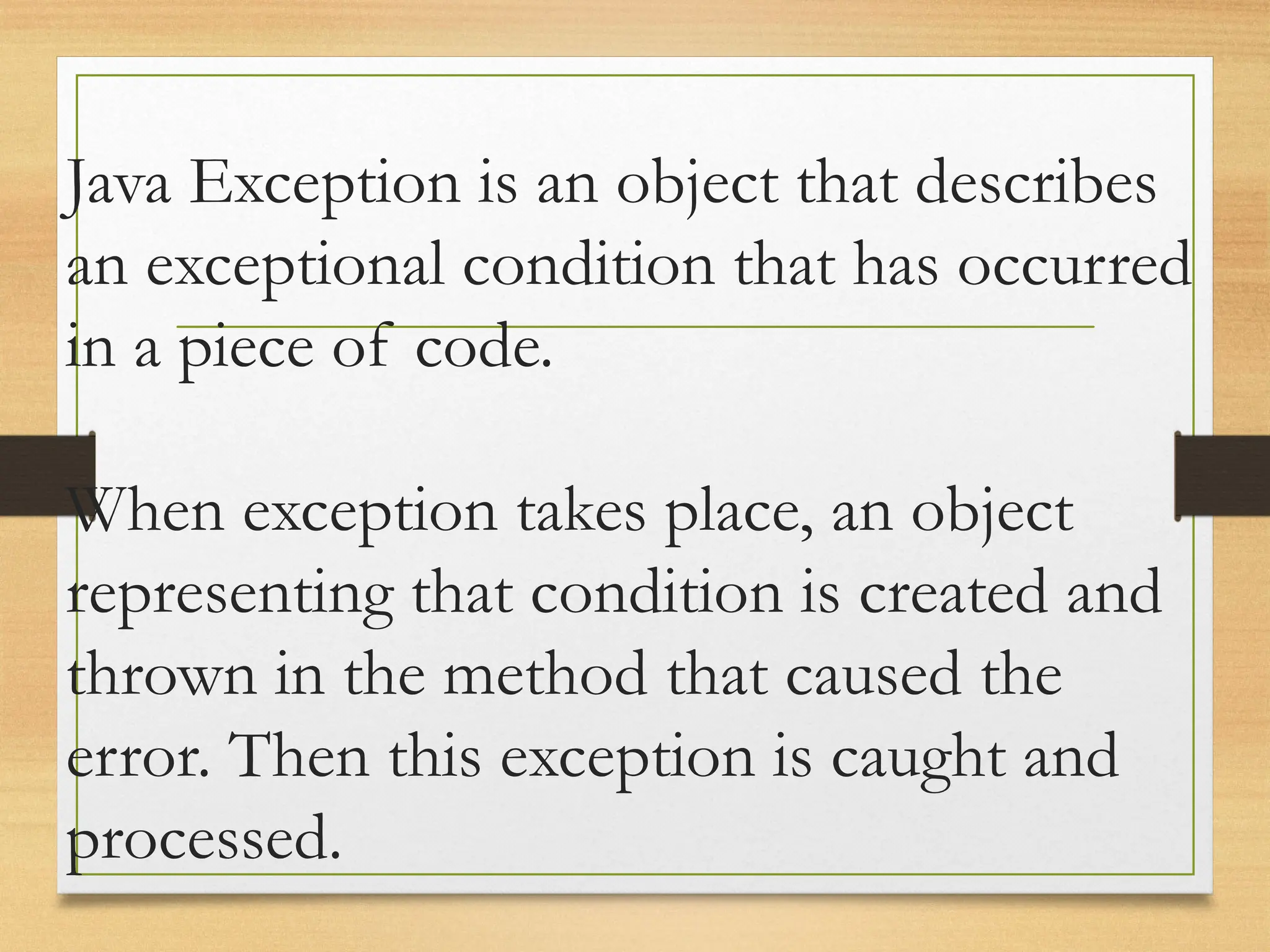 Java Exception is an object that describes
an exceptional condition that has occurred
in a piece of code.
When exception takes place, an object
representing that condition is created and
thrown in the method that caused the
error. Then this exception is caught and
processed.
 