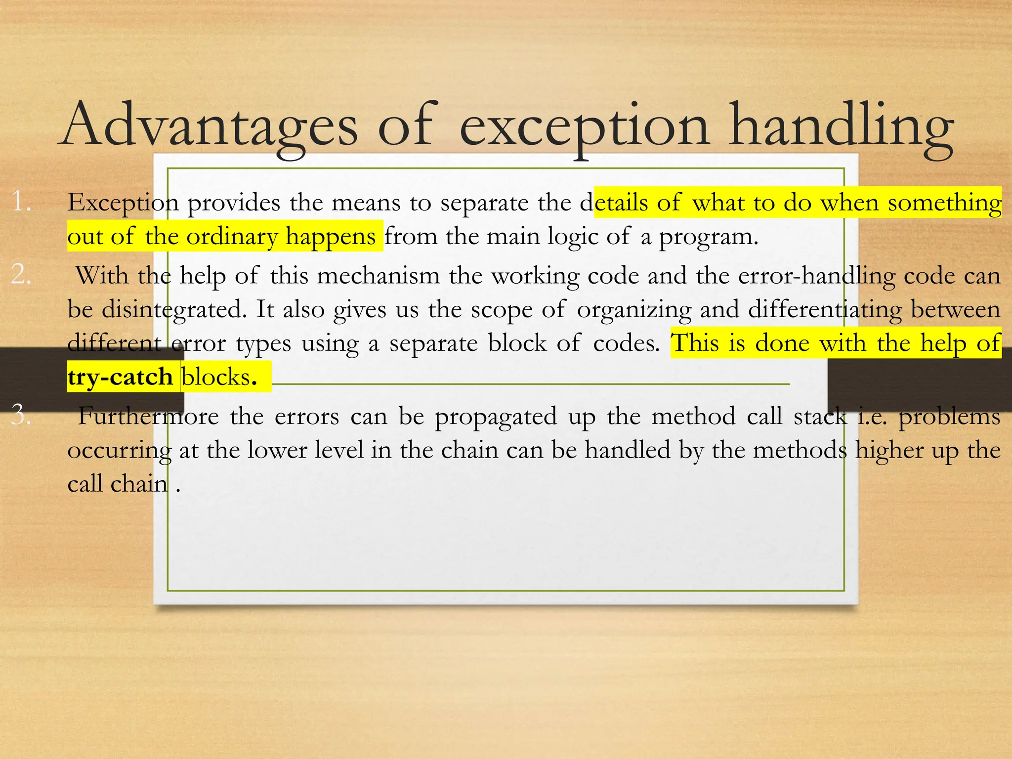 Advantages of exception handling
1. Exception provides the means to separate the details of what to do when something
out of the ordinary happens from the main logic of a program.
2. With the help of this mechanism the working code and the error-handling code can
be disintegrated. It also gives us the scope of organizing and differentiating between
different error types using a separate block of codes. This is done with the help of
try-catch blocks.
3. Furthermore the errors can be propagated up the method call stack i.e. problems
occurring at the lower level in the chain can be handled by the methods higher up the
call chain .
 