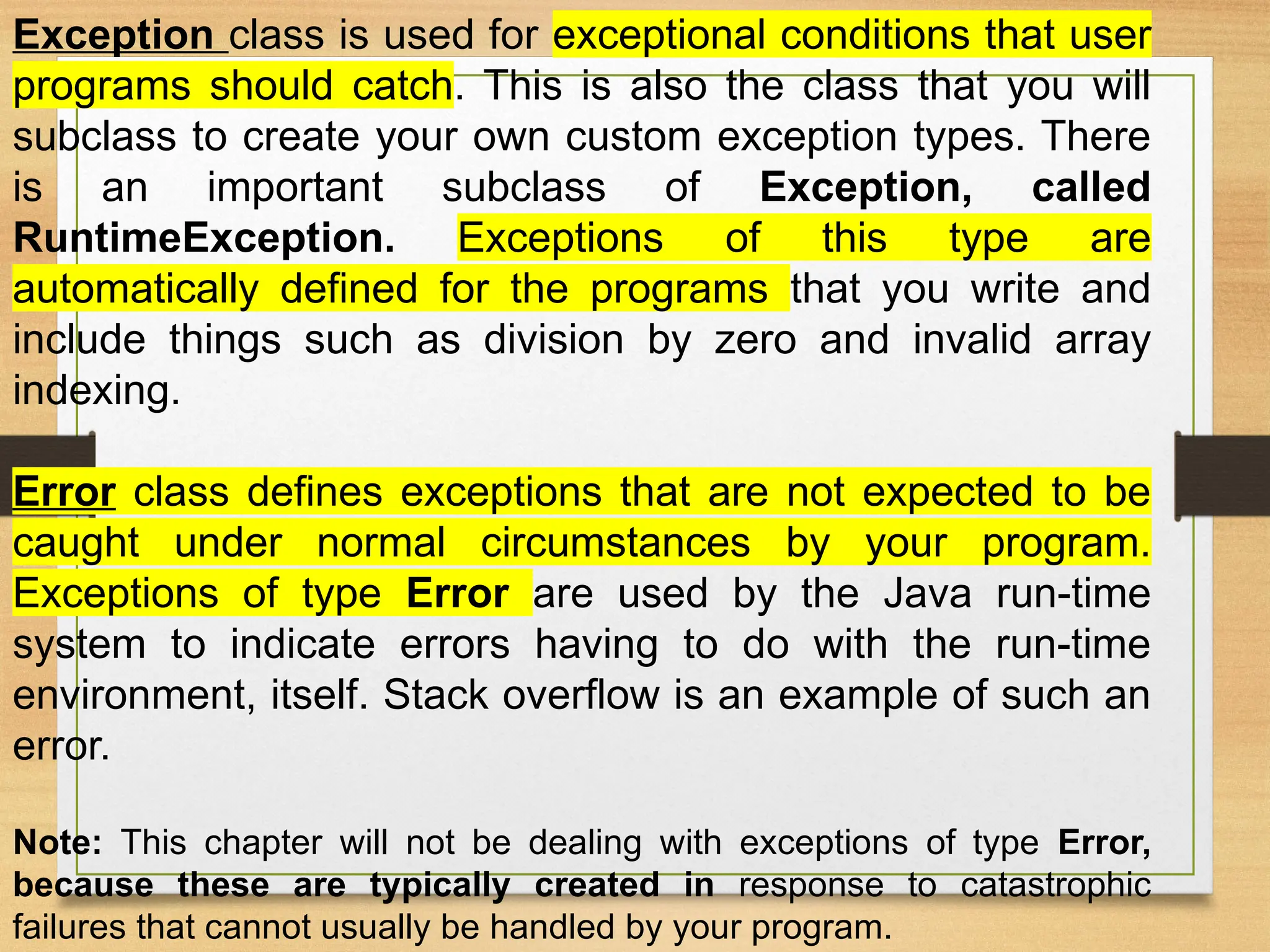 Exception class is used for exceptional conditions that user
programs should catch. This is also the class that you will
subclass to create your own custom exception types. There
is an important subclass of Exception, called
RuntimeException. Exceptions of this type are
automatically defined for the programs that you write and
include things such as division by zero and invalid array
indexing.
Error class defines exceptions that are not expected to be
caught under normal circumstances by your program.
Exceptions of type Error are used by the Java run-time
system to indicate errors having to do with the run-time
environment, itself. Stack overflow is an example of such an
error.
Note: This chapter will not be dealing with exceptions of type Error,
because these are typically created in response to catastrophic
failures that cannot usually be handled by your program.
 