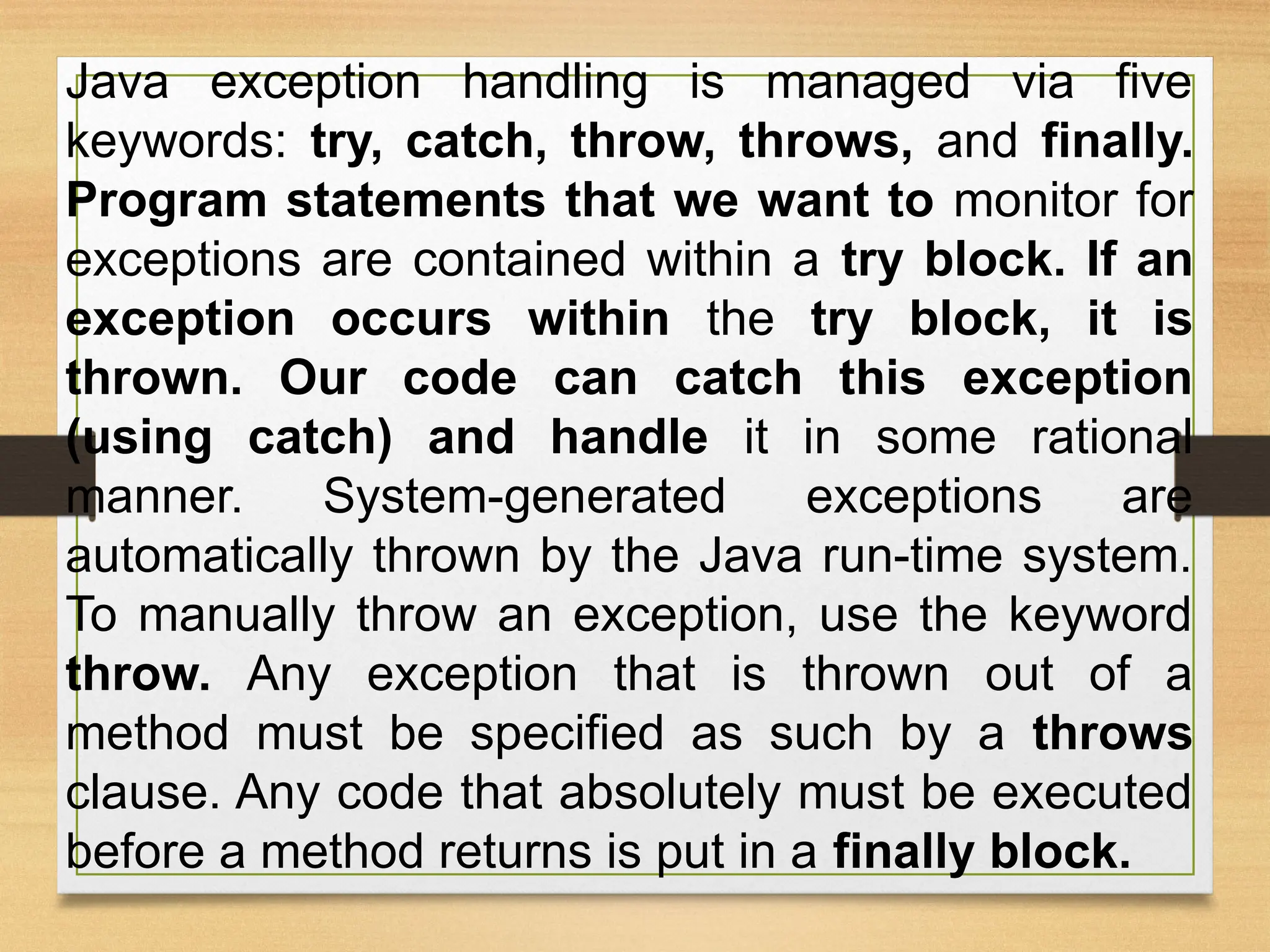 Java exception handling is managed via five
keywords: try, catch, throw, throws, and finally.
Program statements that we want to monitor for
exceptions are contained within a try block. If an
exception occurs within the try block, it is
thrown. Our code can catch this exception
(using catch) and handle it in some rational
manner. System-generated exceptions are
automatically thrown by the Java run-time system.
To manually throw an exception, use the keyword
throw. Any exception that is thrown out of a
method must be specified as such by a throws
clause. Any code that absolutely must be executed
before a method returns is put in a finally block.
 