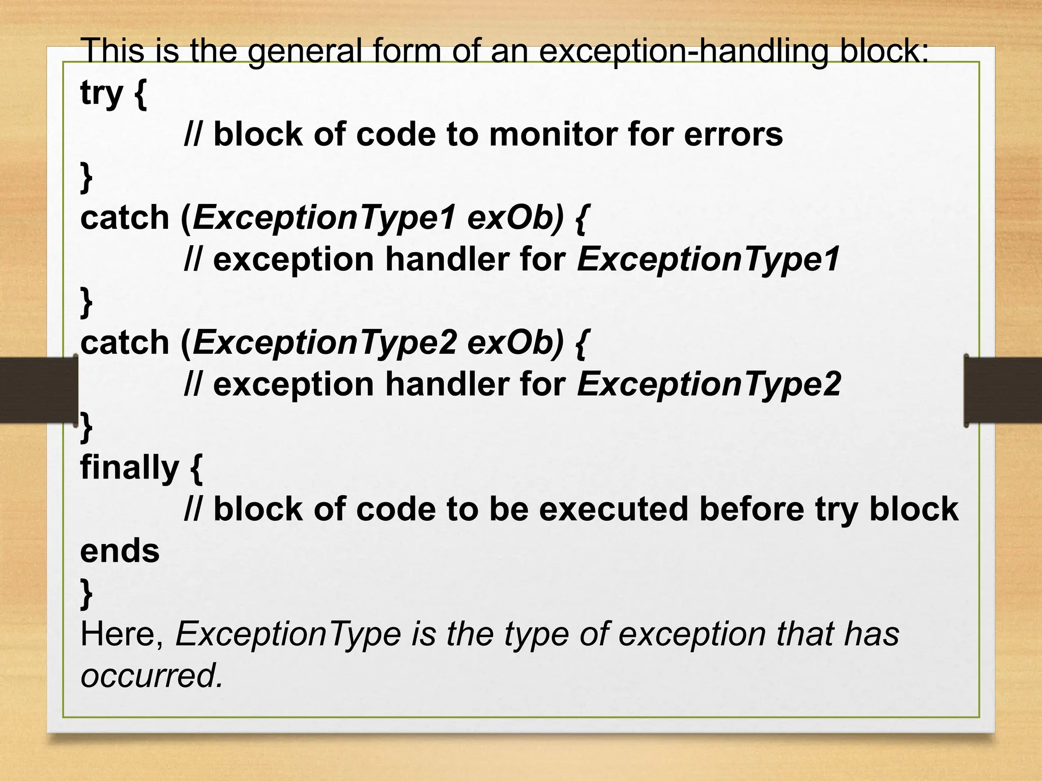 This is the general form of an exception-handling block:
try {
// block of code to monitor for errors
}
catch (ExceptionType1 exOb) {
// exception handler for ExceptionType1
}
catch (ExceptionType2 exOb) {
// exception handler for ExceptionType2
}
finally {
// block of code to be executed before try block
ends
}
Here, ExceptionType is the type of exception that has
occurred.
 