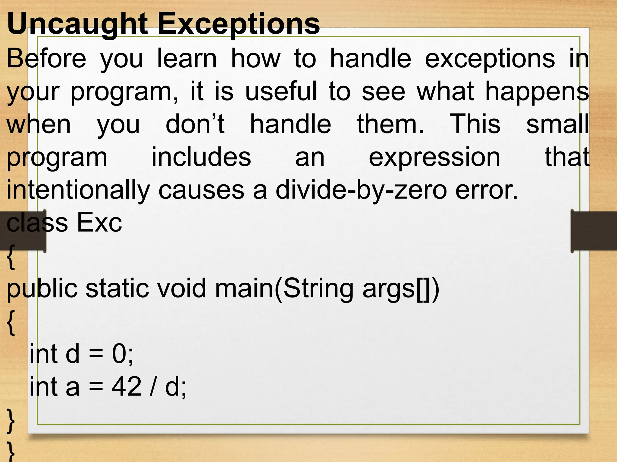 Uncaught Exceptions
Before you learn how to handle exceptions in
your program, it is useful to see what happens
when you don’t handle them. This small
program includes an expression that
intentionally causes a divide-by-zero error.
class Exc
{
public static void main(String args[])
{
int d = 0;
int a = 42 / d;
}
}
 