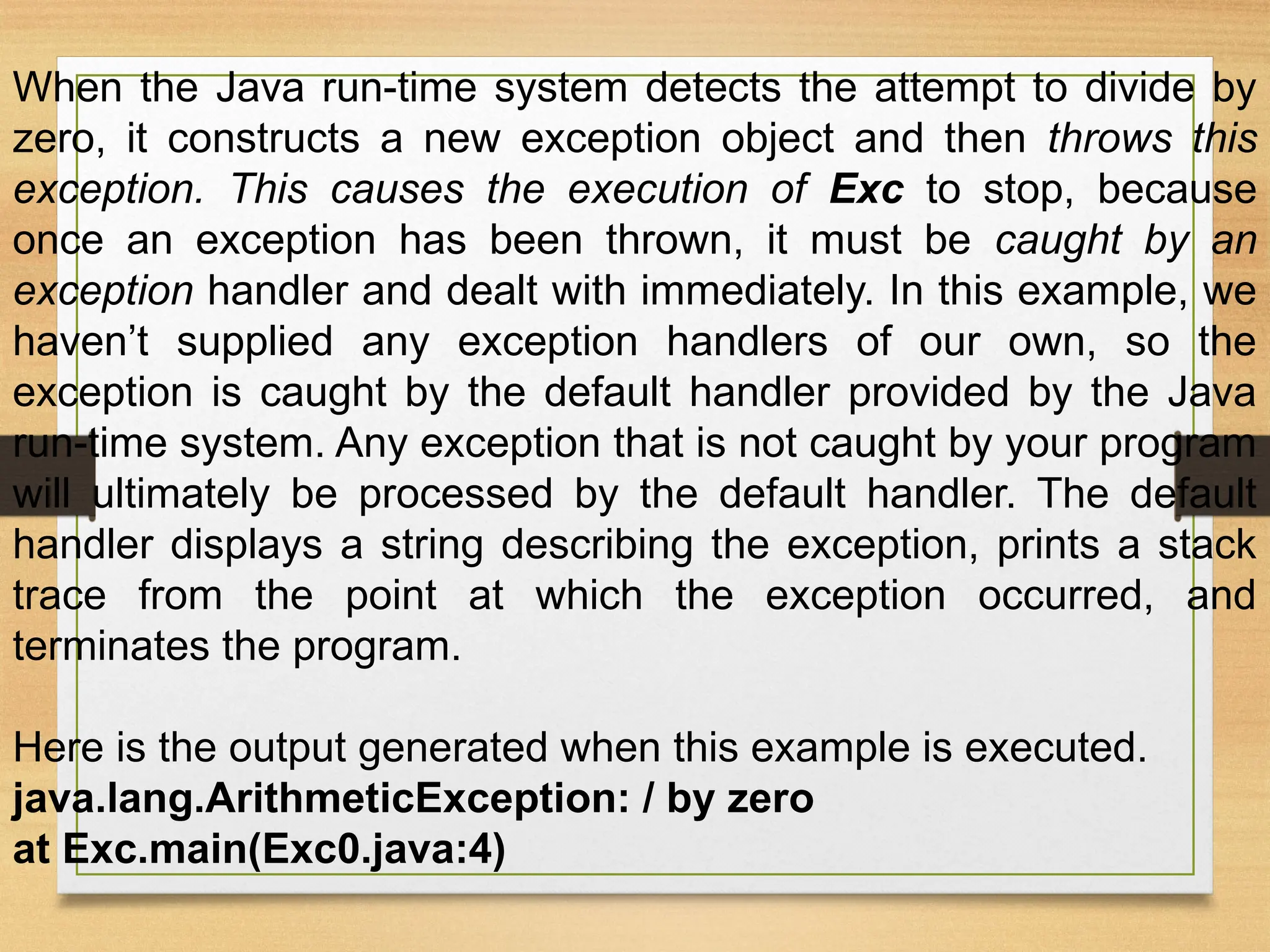 When the Java run-time system detects the attempt to divide by
zero, it constructs a new exception object and then throws this
exception. This causes the execution of Exc to stop, because
once an exception has been thrown, it must be caught by an
exception handler and dealt with immediately. In this example, we
haven’t supplied any exception handlers of our own, so the
exception is caught by the default handler provided by the Java
run-time system. Any exception that is not caught by your program
will ultimately be processed by the default handler. The default
handler displays a string describing the exception, prints a stack
trace from the point at which the exception occurred, and
terminates the program.
Here is the output generated when this example is executed.
java.lang.ArithmeticException: / by zero
at Exc.main(Exc0.java:4)
 