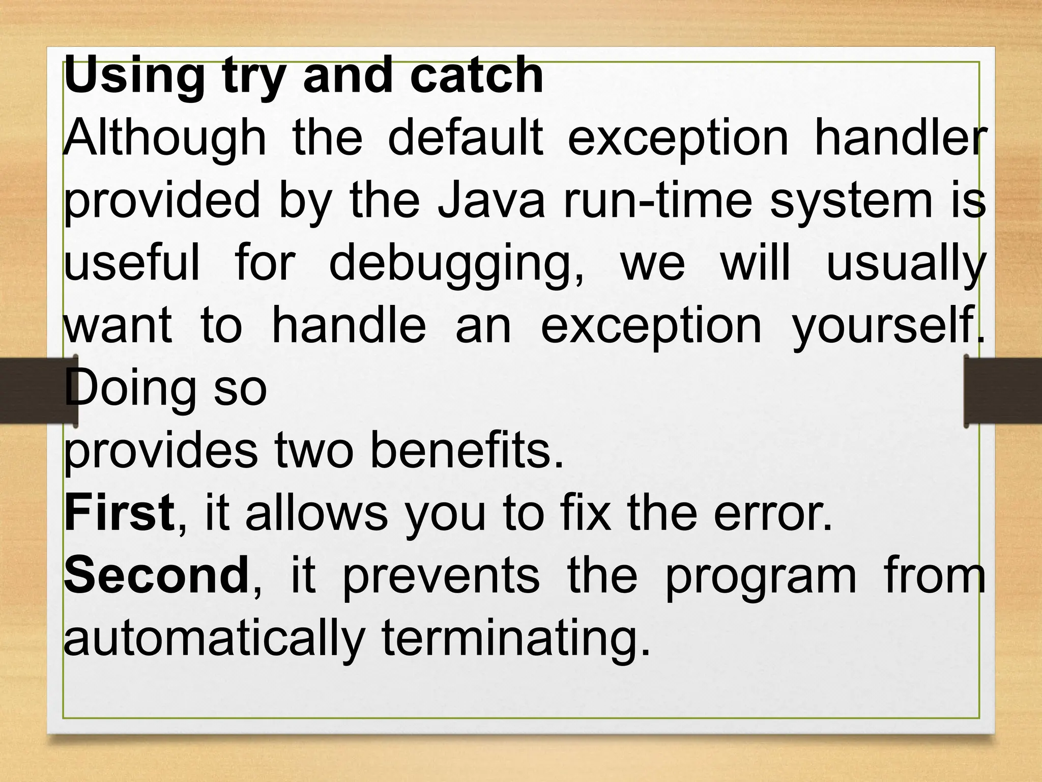 Using try and catch
Although the default exception handler
provided by the Java run-time system is
useful for debugging, we will usually
want to handle an exception yourself.
Doing so
provides two benefits.
First, it allows you to fix the error.
Second, it prevents the program from
automatically terminating.
 