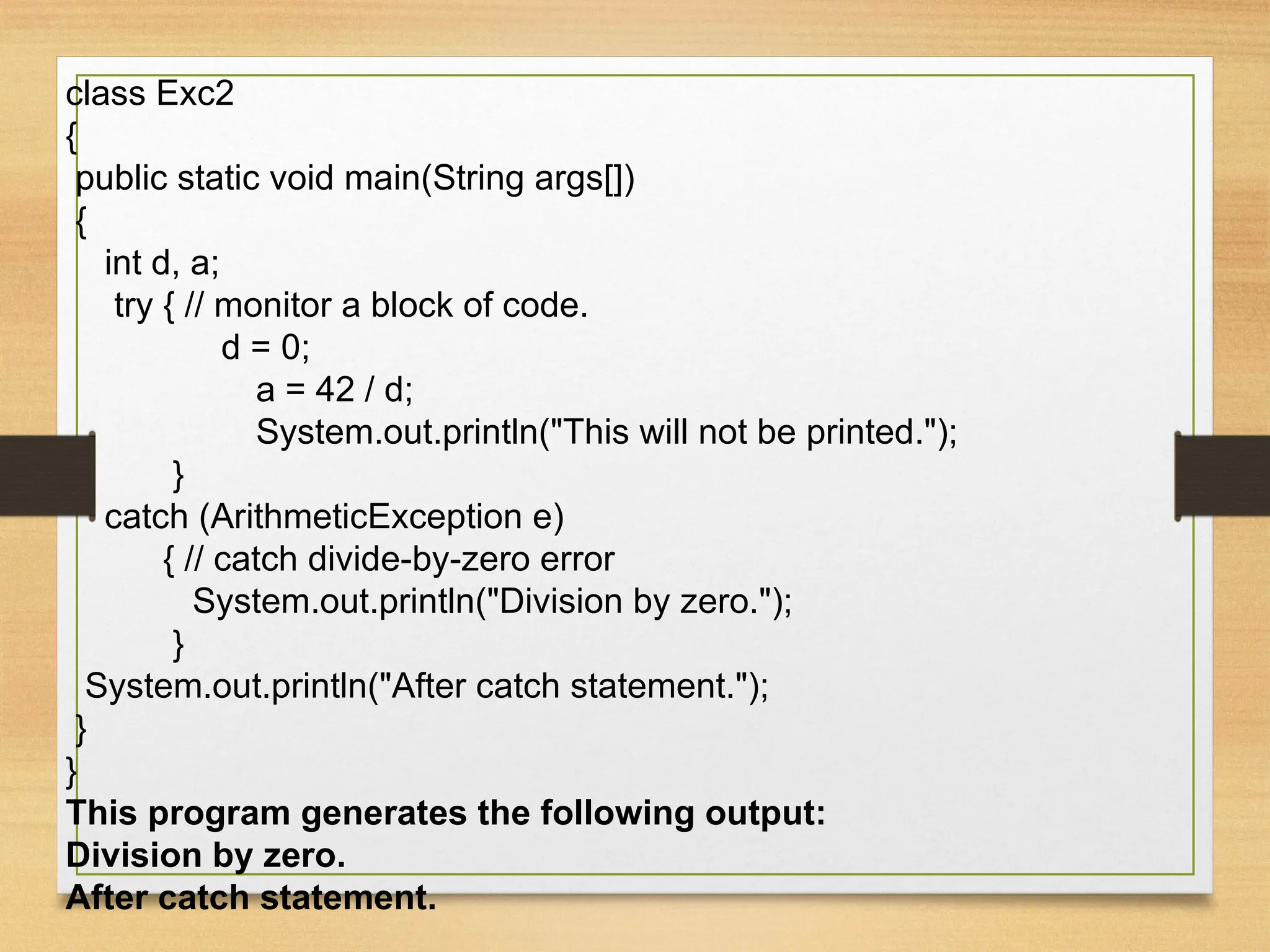 class Exc2
{
public static void main(String args[])
{
int d, a;
try { // monitor a block of code.
d = 0;
a = 42 / d;
System.out.println("This will not be printed.");
}
catch (ArithmeticException e)
{ // catch divide-by-zero error
System.out.println("Division by zero.");
}
System.out.println("After catch statement.");
}
}
This program generates the following output:
Division by zero.
After catch statement.
 