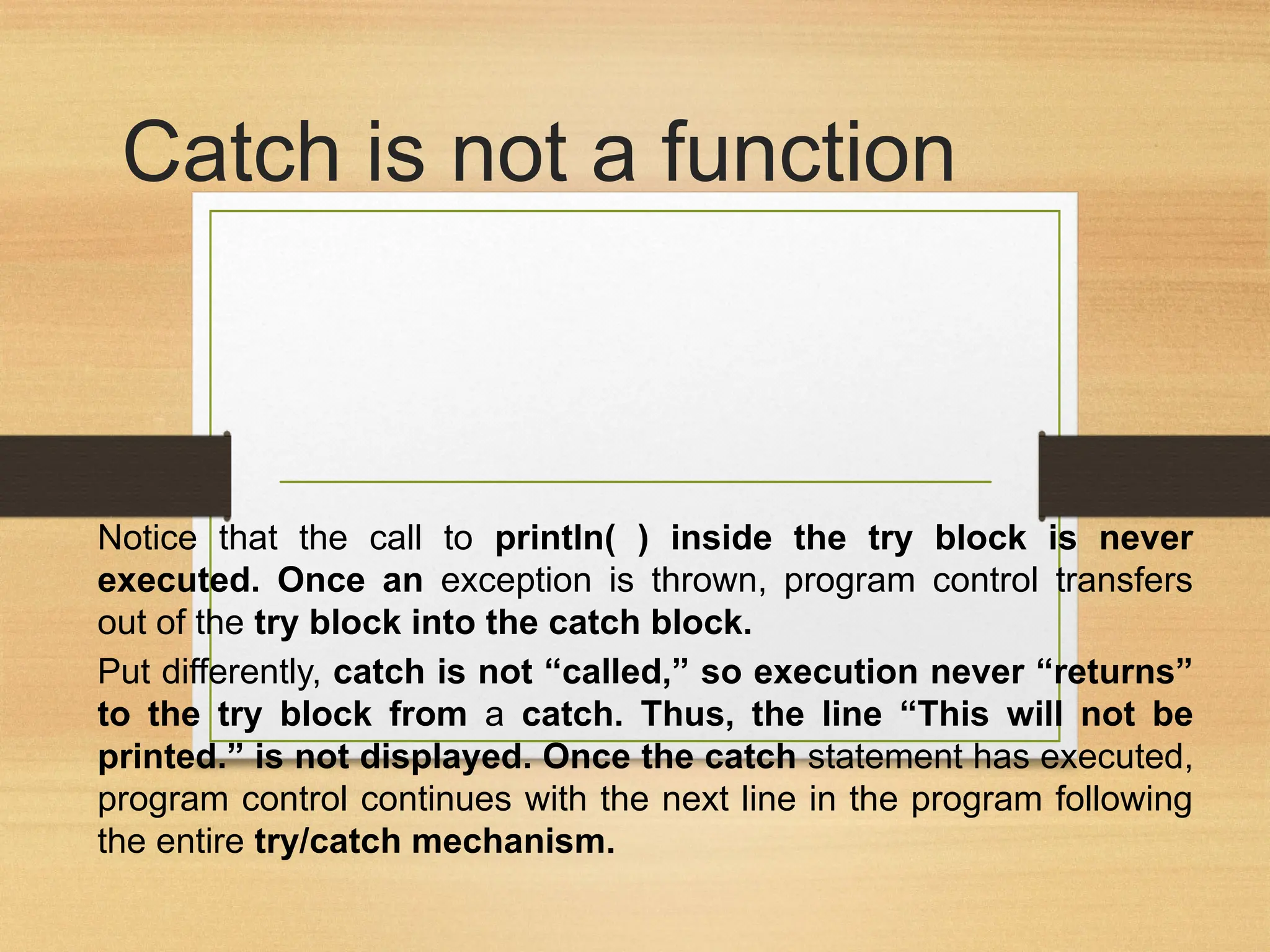 Catch is not a function
Notice that the call to println( ) inside the try block is never
executed. Once an exception is thrown, program control transfers
out of the try block into the catch block.
Put differently, catch is not “called,” so execution never “returns”
to the try block from a catch. Thus, the line “This will not be
printed.” is not displayed. Once the catch statement has executed,
program control continues with the next line in the program following
the entire try/catch mechanism.
 