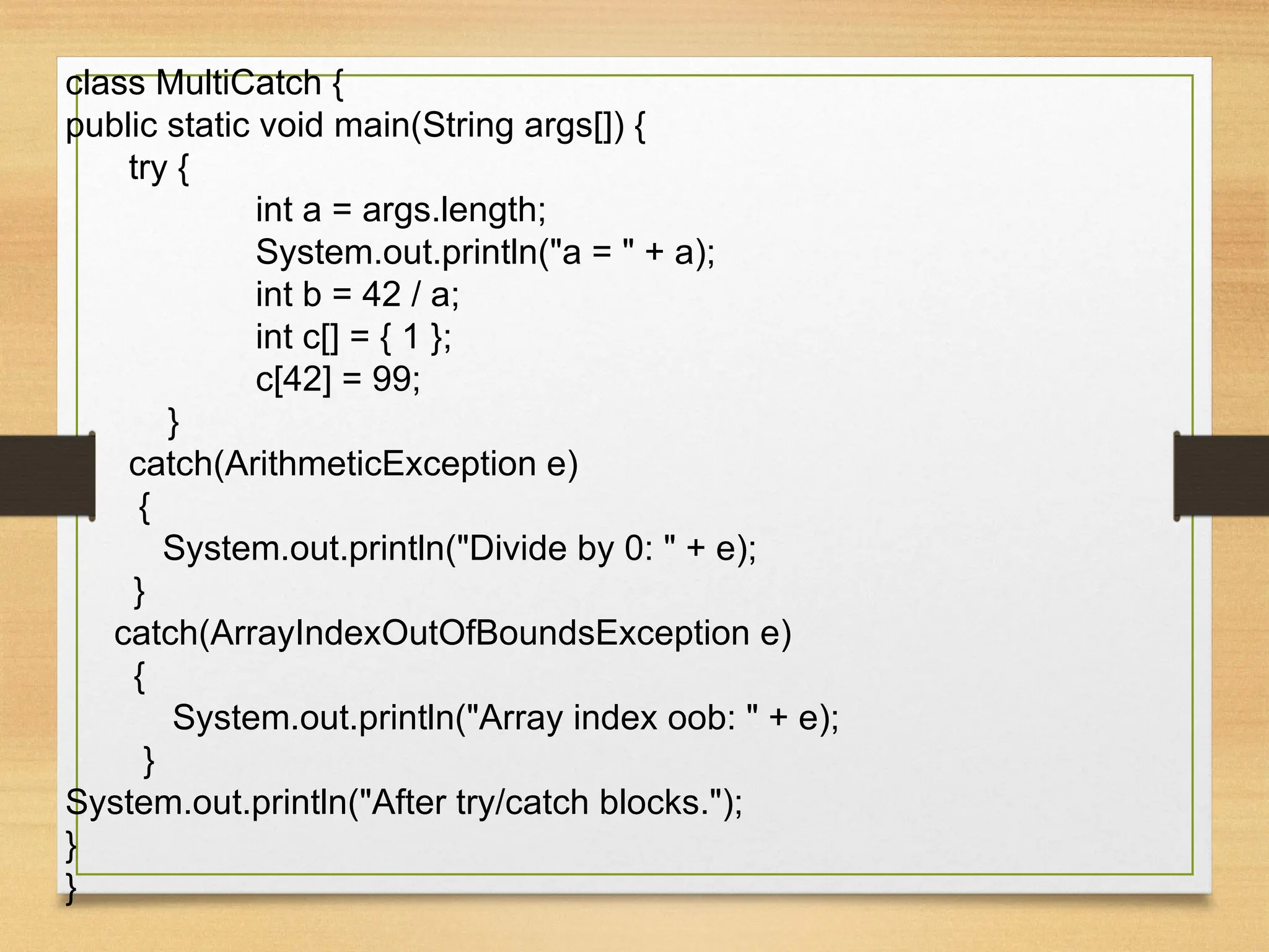 class MultiCatch {
public static void main(String args[]) {
try {
int a = args.length;
System.out.println("a = " + a);
int b = 42 / a;
int c[] = { 1 };
c[42] = 99;
}
catch(ArithmeticException e)
{
System.out.println("Divide by 0: " + e);
}
catch(ArrayIndexOutOfBoundsException e)
{
System.out.println("Array index oob: " + e);
}
System.out.println("After try/catch blocks.");
}
}
 