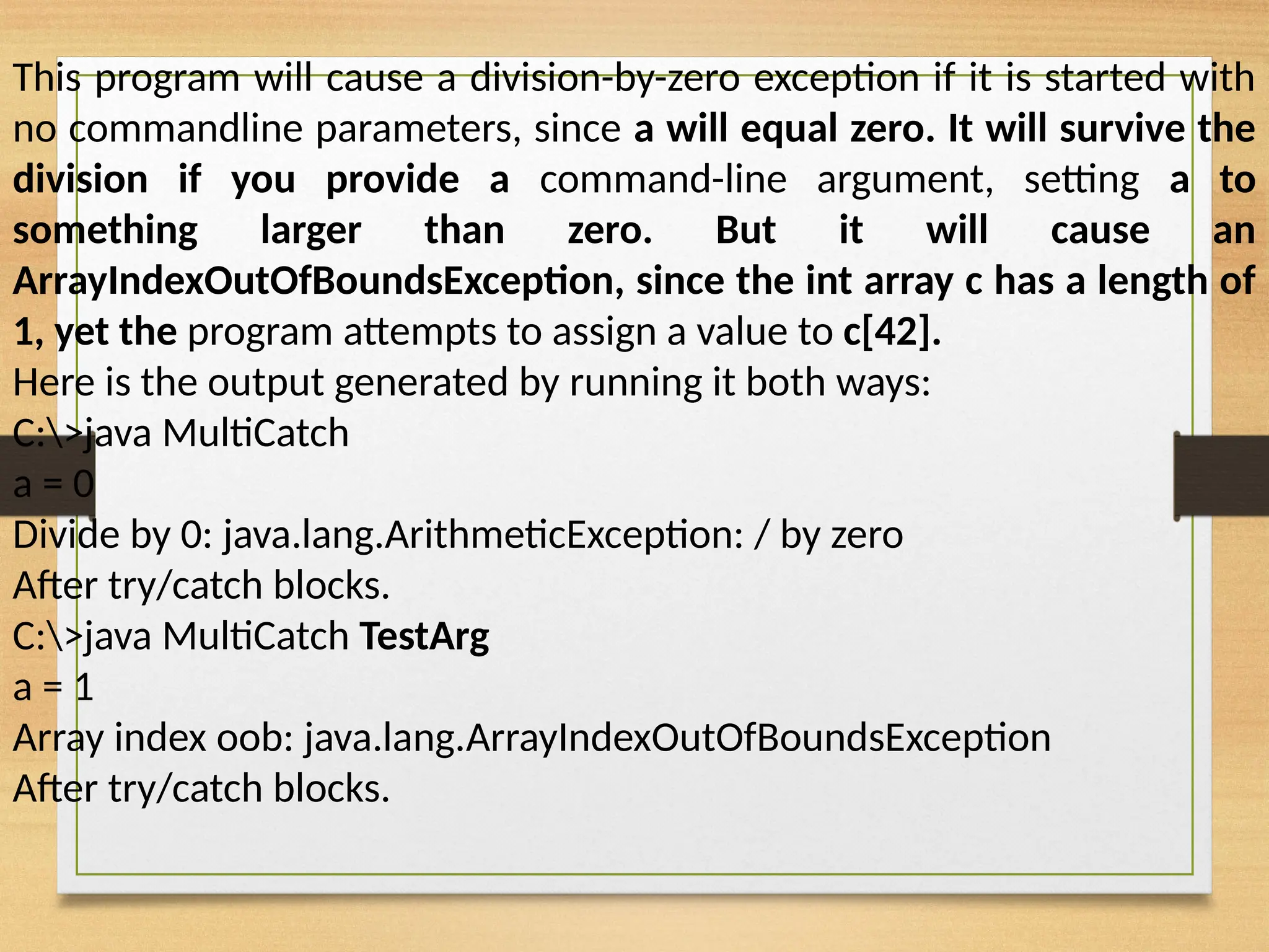 This program will cause a division-by-zero exception if it is started with
no commandline parameters, since a will equal zero. It will survive the
division if you provide a command-line argument, setting a to
something larger than zero. But it will cause an
ArrayIndexOutOfBoundsException, since the int array c has a length of
1, yet the program attempts to assign a value to c[42].
Here is the output generated by running it both ways:
C:>java MultiCatch
a = 0
Divide by 0: java.lang.ArithmeticException: / by zero
After try/catch blocks.
C:>java MultiCatch TestArg
a = 1
Array index oob: java.lang.ArrayIndexOutOfBoundsException
After try/catch blocks.
 