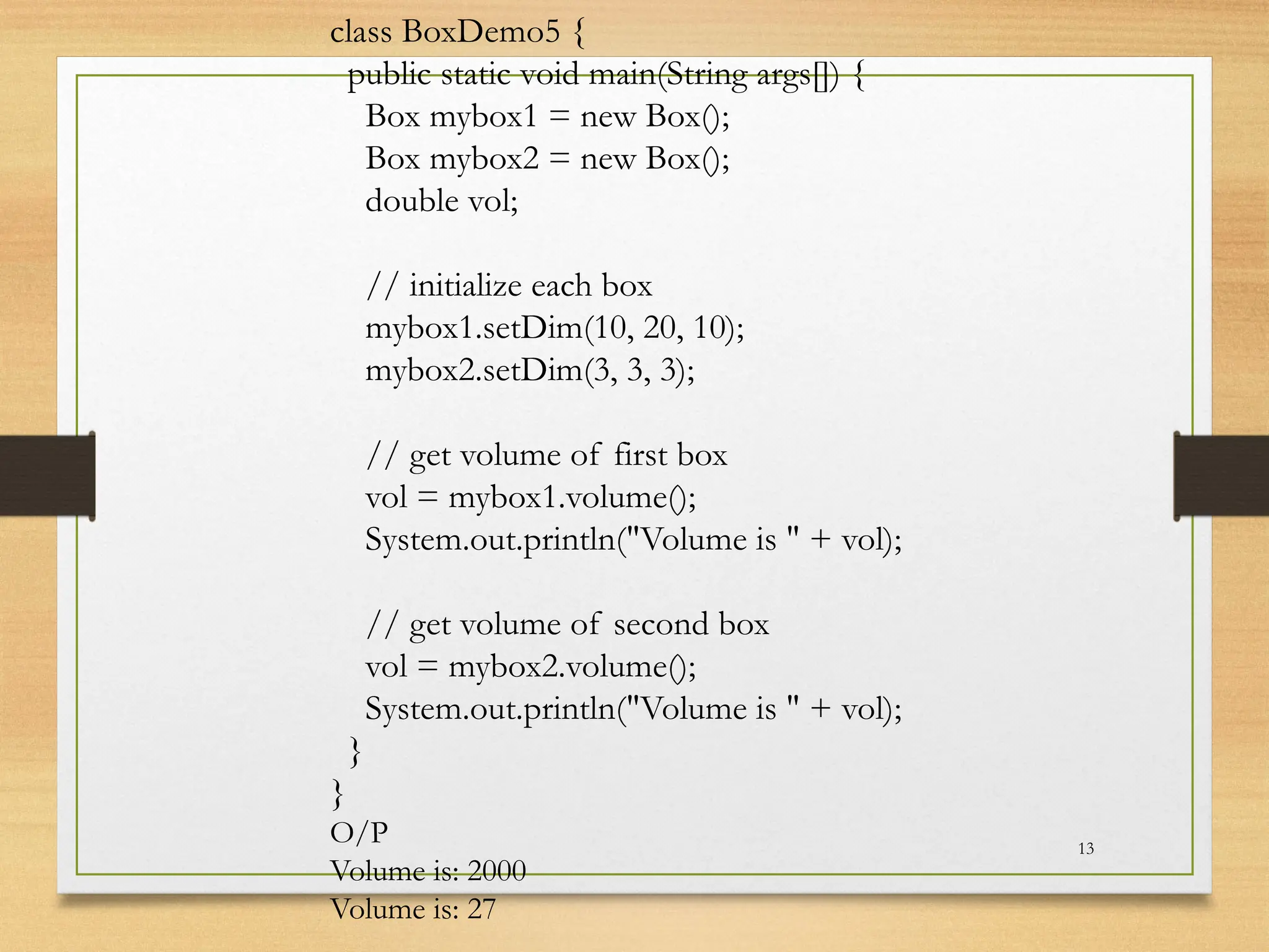 13
class BoxDemo5 {
public static void main(String args[]) {
Box mybox1 = new Box();
Box mybox2 = new Box();
double vol;
// initialize each box
mybox1.setDim(10, 20, 10);
mybox2.setDim(3, 3, 3);
// get volume of first box
vol = mybox1.volume();
System.out.println("Volume is " + vol);
// get volume of second box
vol = mybox2.volume();
System.out.println("Volume is " + vol);
}
}
O/P
Volume is: 2000
Volume is: 27
 