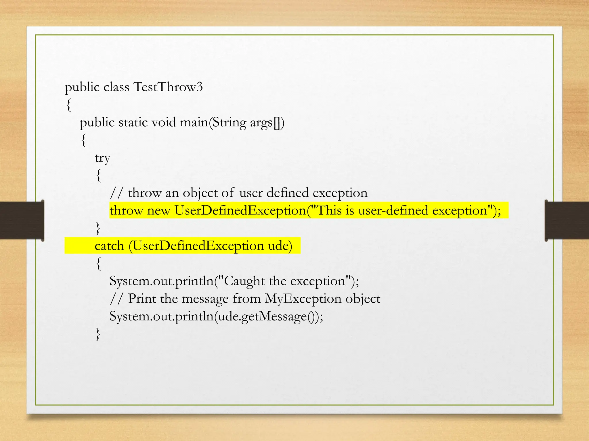 public class TestThrow3
{
public static void main(String args[])
{
try
{
// throw an object of user defined exception
throw new UserDefinedException("This is user-defined exception");
}
catch (UserDefinedException ude)
{
System.out.println("Caught the exception");
// Print the message from MyException object
System.out.println(ude.getMessage());
}
 