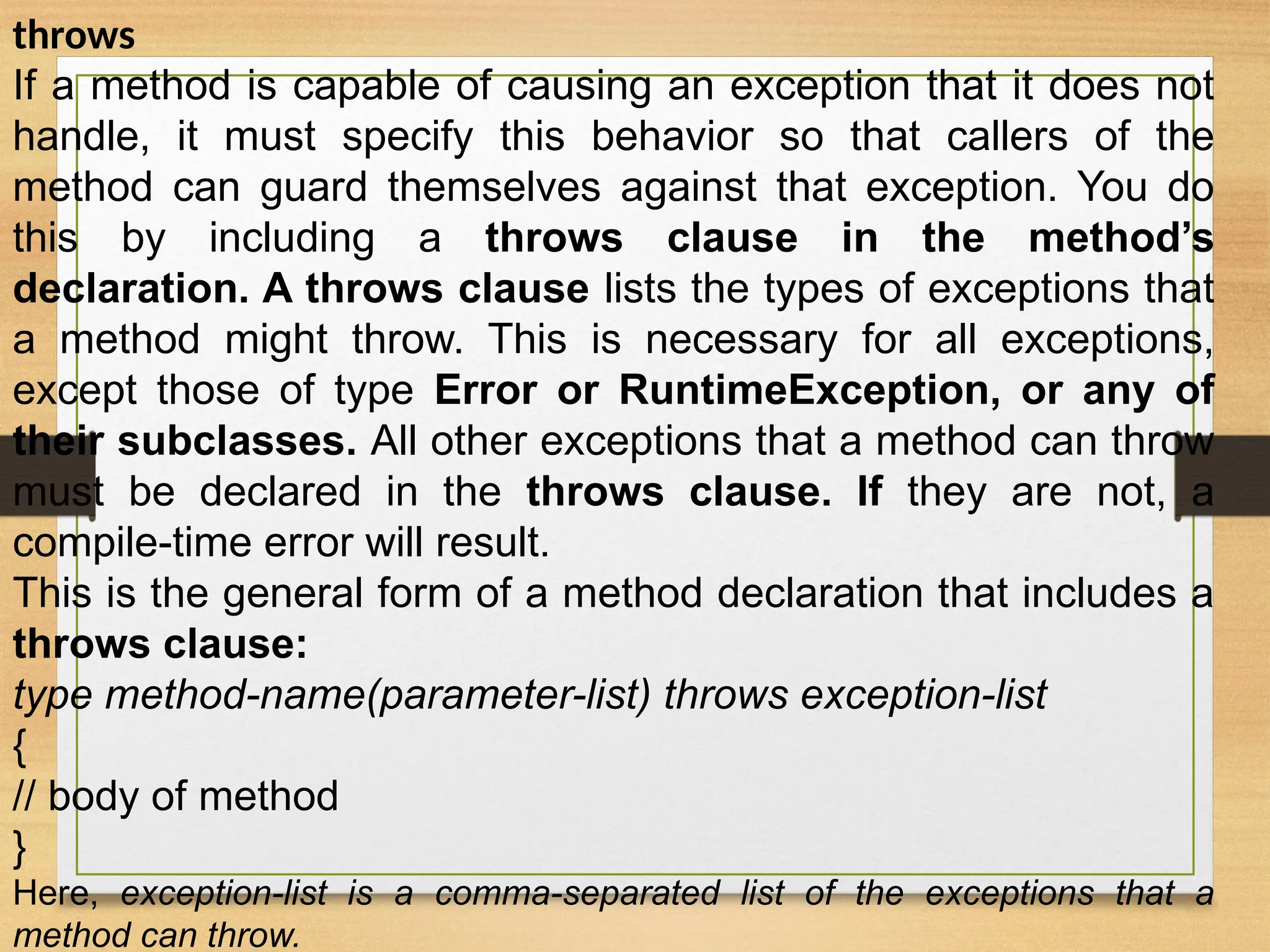 throws
If a method is capable of causing an exception that it does not
handle, it must specify this behavior so that callers of the
method can guard themselves against that exception. You do
this by including a throws clause in the method’s
declaration. A throws clause lists the types of exceptions that
a method might throw. This is necessary for all exceptions,
except those of type Error or RuntimeException, or any of
their subclasses. All other exceptions that a method can throw
must be declared in the throws clause. If they are not, a
compile-time error will result.
This is the general form of a method declaration that includes a
throws clause:
type method-name(parameter-list) throws exception-list
{
// body of method
}
Here, exception-list is a comma-separated list of the exceptions that a
method can throw.
 