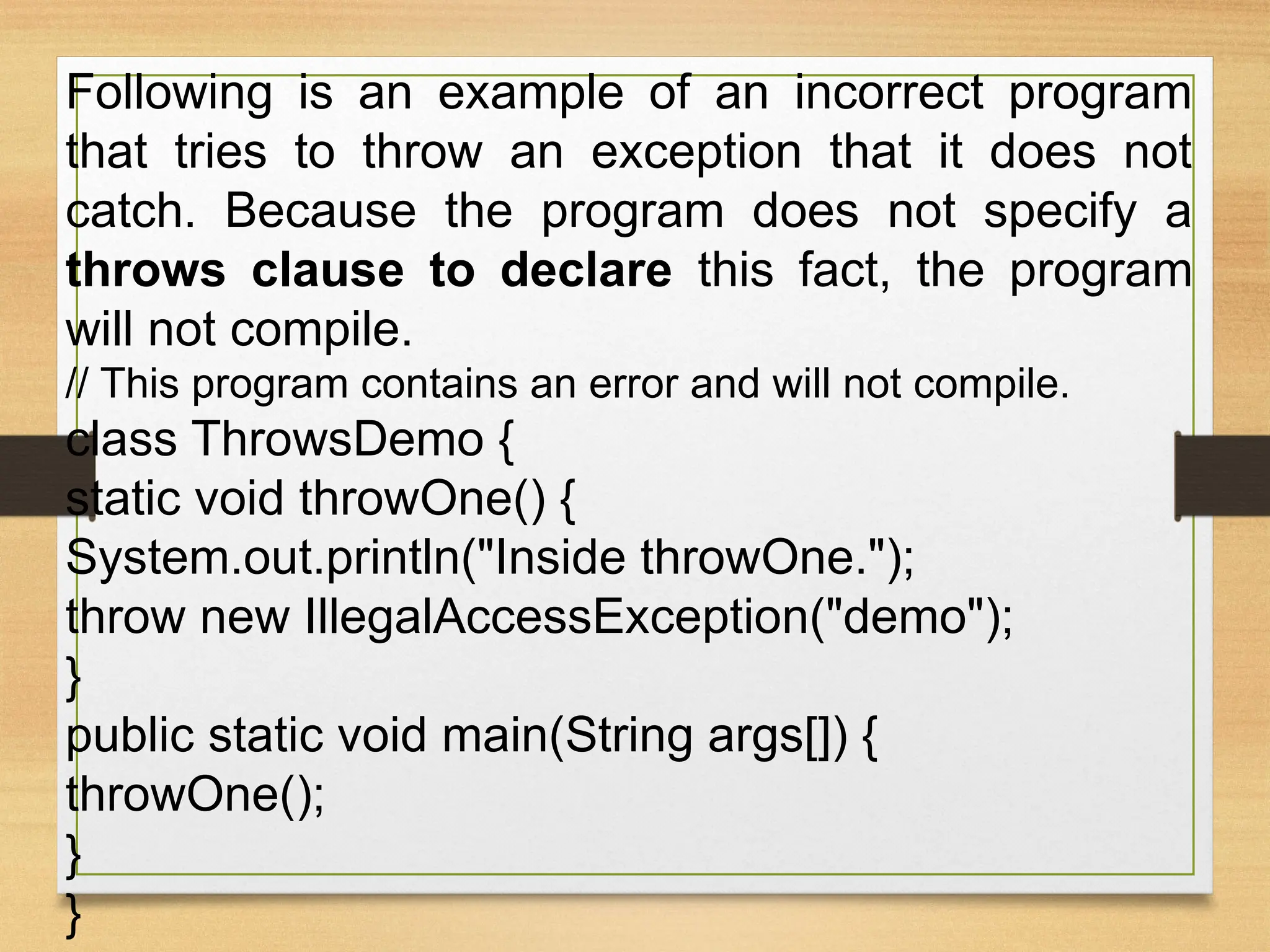Following is an example of an incorrect program
that tries to throw an exception that it does not
catch. Because the program does not specify a
throws clause to declare this fact, the program
will not compile.
// This program contains an error and will not compile.
class ThrowsDemo {
static void throwOne() {
System.out.println("Inside throwOne.");
throw new IllegalAccessException("demo");
}
public static void main(String args[]) {
throwOne();
}
}
 