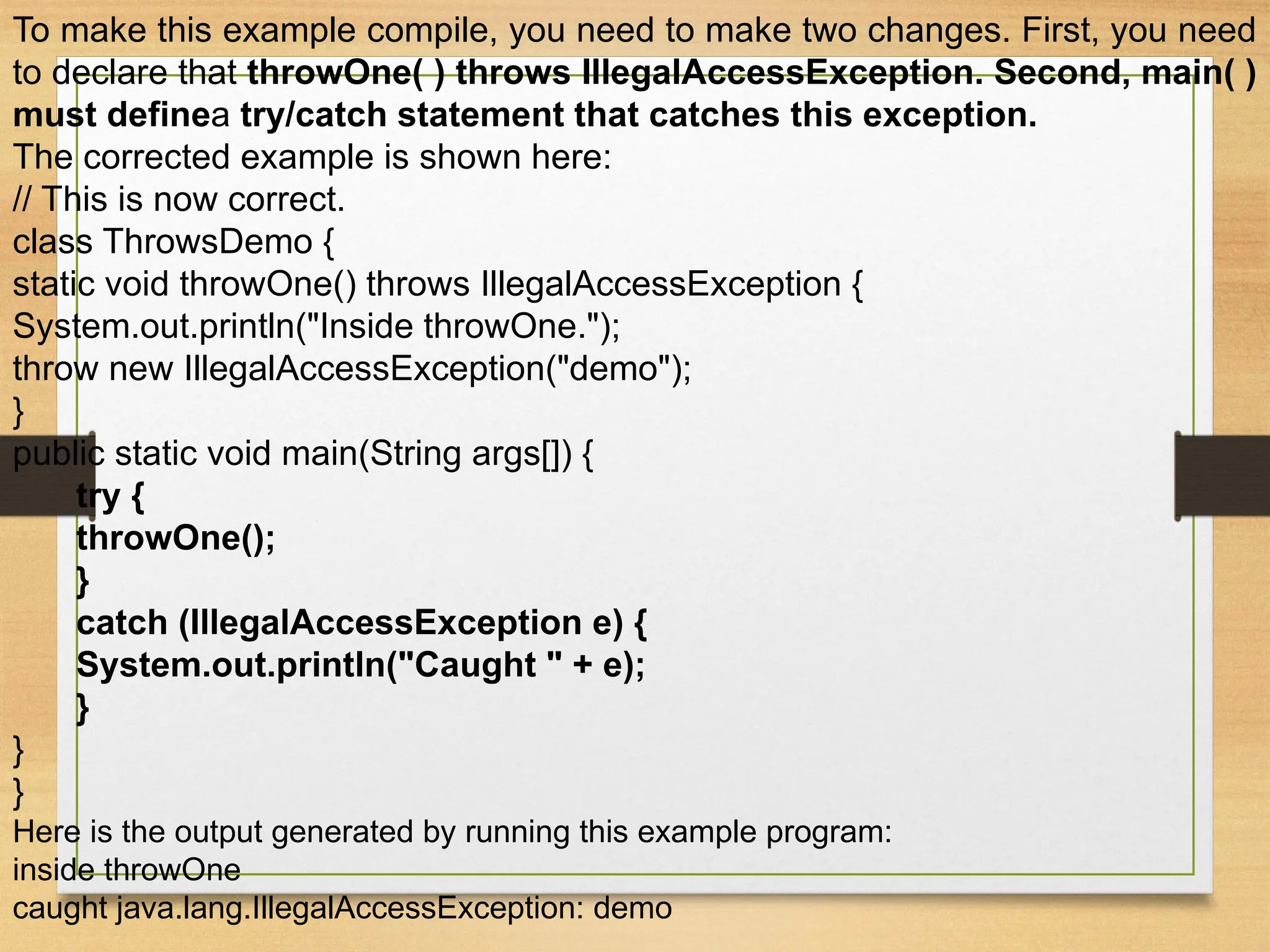 To make this example compile, you need to make two changes. First, you need
to declare that throwOne( ) throws IllegalAccessException. Second, main( )
must definea try/catch statement that catches this exception.
The corrected example is shown here:
// This is now correct.
class ThrowsDemo {
static void throwOne() throws IllegalAccessException {
System.out.println("Inside throwOne.");
throw new IllegalAccessException("demo");
}
public static void main(String args[]) {
try {
throwOne();
}
catch (IllegalAccessException e) {
System.out.println("Caught " + e);
}
}
}
Here is the output generated by running this example program:
inside throwOne
caught java.lang.IllegalAccessException: demo
 