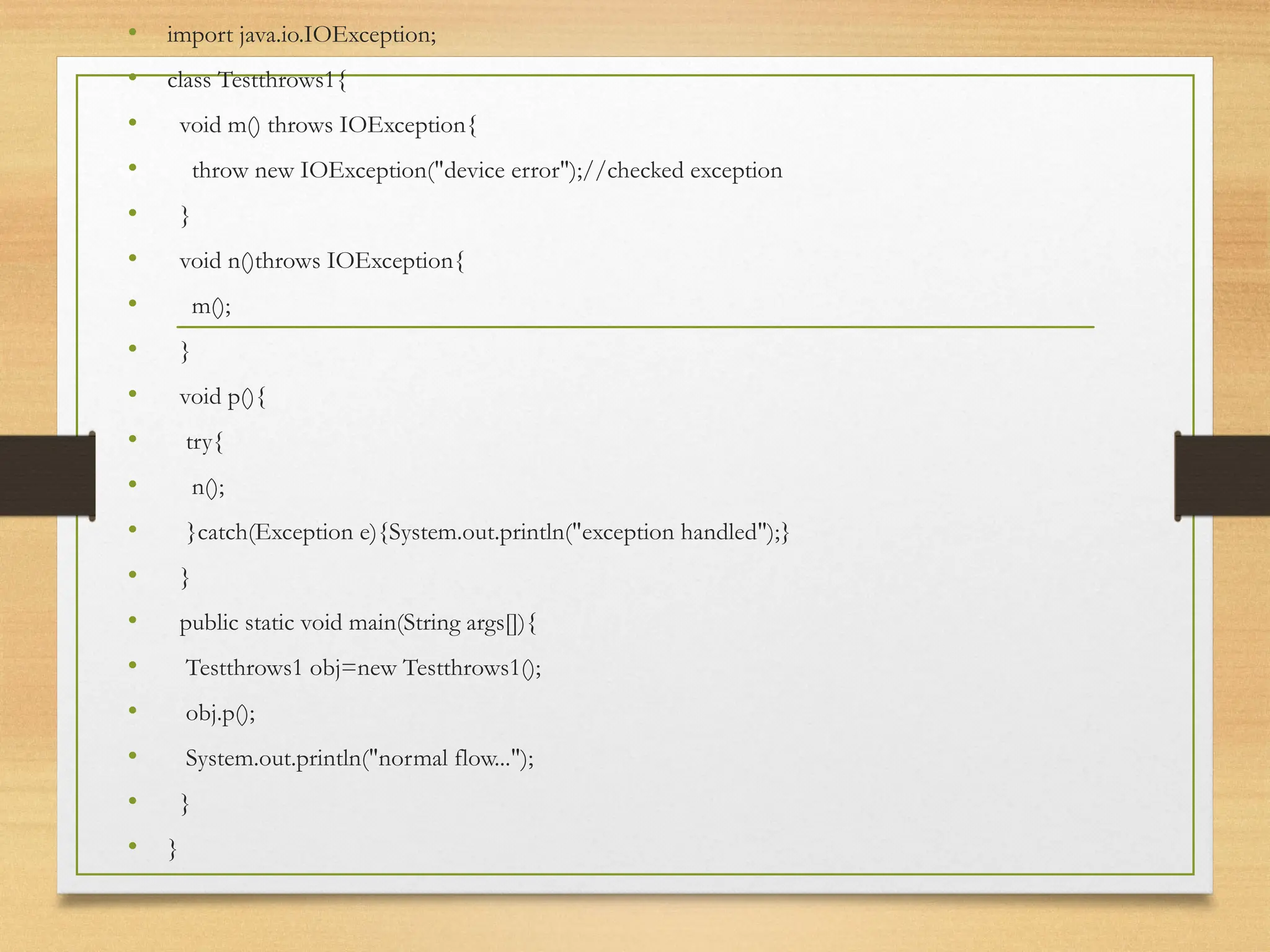 • import java.io.IOException;
• class Testthrows1{
• void m() throws IOException{
• throw new IOException("device error");//checked exception
• }
• void n()throws IOException{
• m();
• }
• void p(){
• try{
• n();
• }catch(Exception e){System.out.println("exception handled");}
• }
• public static void main(String args[]){
• Testthrows1 obj=new Testthrows1();
• obj.p();
• System.out.println("normal flow...");
• }
• }
 