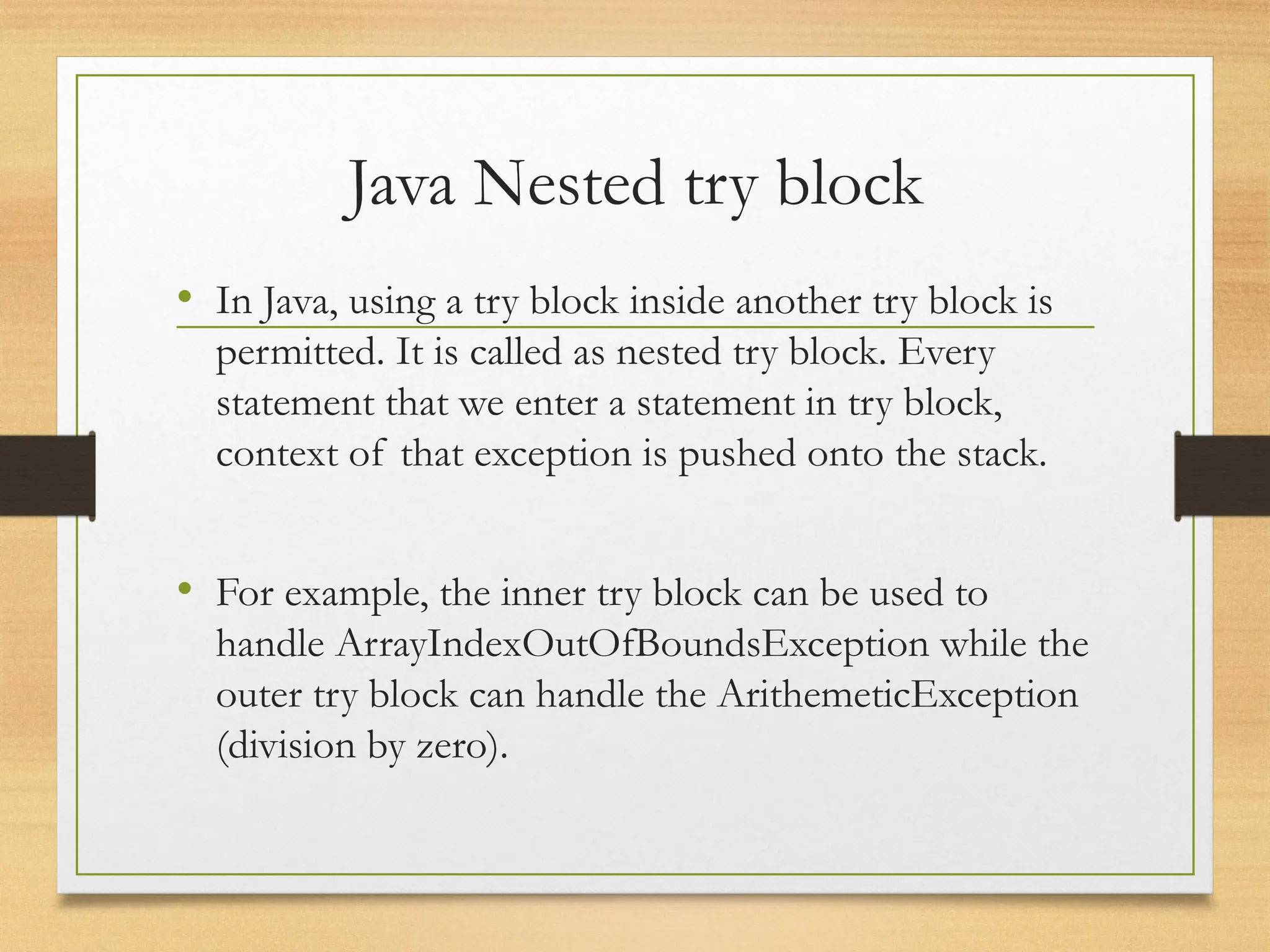 Java Nested try block
• In Java, using a try block inside another try block is
permitted. It is called as nested try block. Every
statement that we enter a statement in try block,
context of that exception is pushed onto the stack.
• For example, the inner try block can be used to
handle ArrayIndexOutOfBoundsException while the
outer try block can handle the ArithemeticException
(division by zero).
 