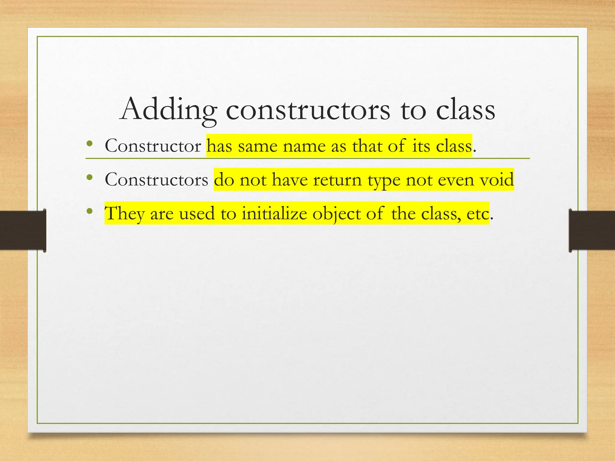 Adding constructors to class
• Constructor has same name as that of its class.
• Constructors do not have return type not even void
• They are used to initialize object of the class, etc.
 
