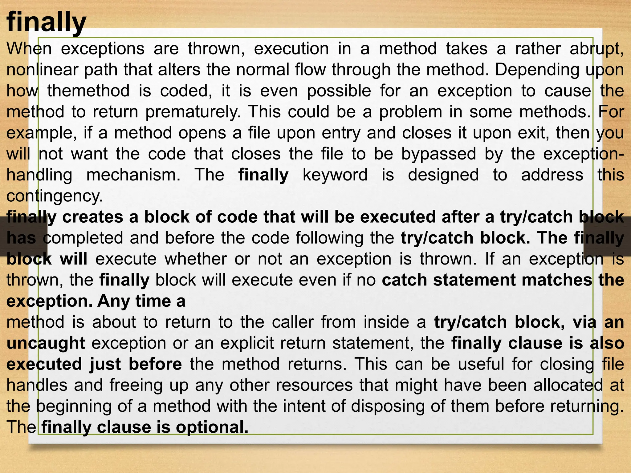 finally
When exceptions are thrown, execution in a method takes a rather abrupt,
nonlinear path that alters the normal flow through the method. Depending upon
how themethod is coded, it is even possible for an exception to cause the
method to return prematurely. This could be a problem in some methods. For
example, if a method opens a file upon entry and closes it upon exit, then you
will not want the code that closes the file to be bypassed by the exception-
handling mechanism. The finally keyword is designed to address this
contingency.
finally creates a block of code that will be executed after a try/catch block
has completed and before the code following the try/catch block. The finally
block will execute whether or not an exception is thrown. If an exception is
thrown, the finally block will execute even if no catch statement matches the
exception. Any time a
method is about to return to the caller from inside a try/catch block, via an
uncaught exception or an explicit return statement, the finally clause is also
executed just before the method returns. This can be useful for closing file
handles and freeing up any other resources that might have been allocated at
the beginning of a method with the intent of disposing of them before returning.
The finally clause is optional.
 