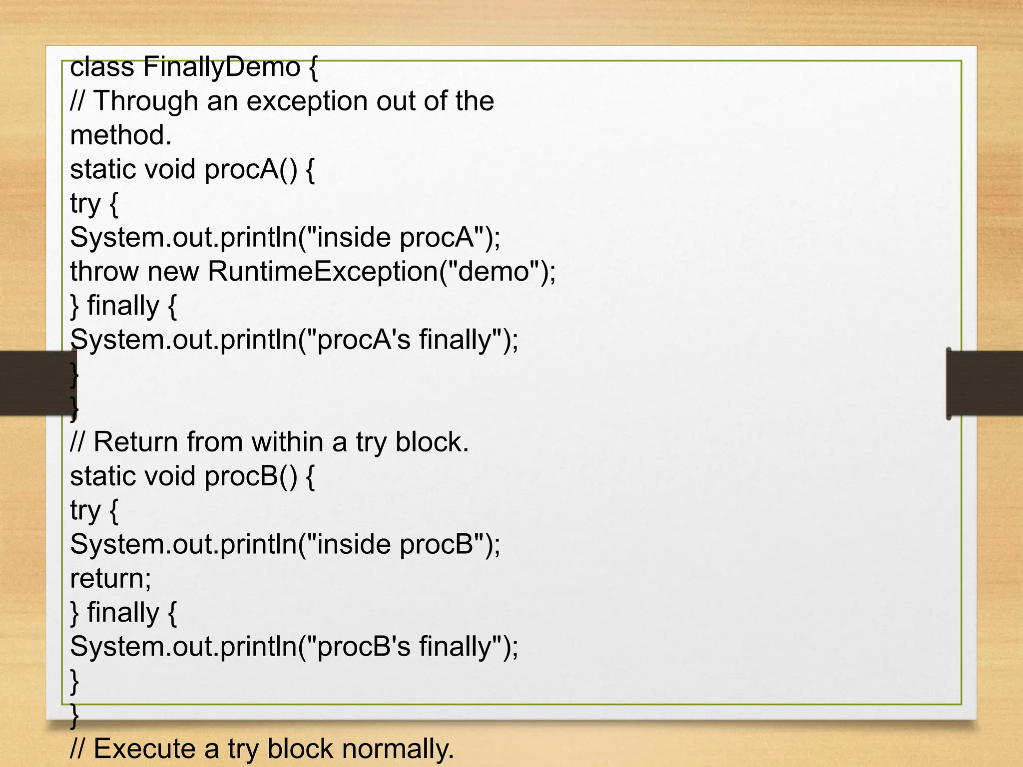 class FinallyDemo {
// Through an exception out of the
method.
static void procA() {
try {
System.out.println("inside procA");
throw new RuntimeException("demo");
} finally {
System.out.println("procA's finally");
}
}
// Return from within a try block.
static void procB() {
try {
System.out.println("inside procB");
return;
} finally {
System.out.println("procB's finally");
}
}
// Execute a try block normally.
 