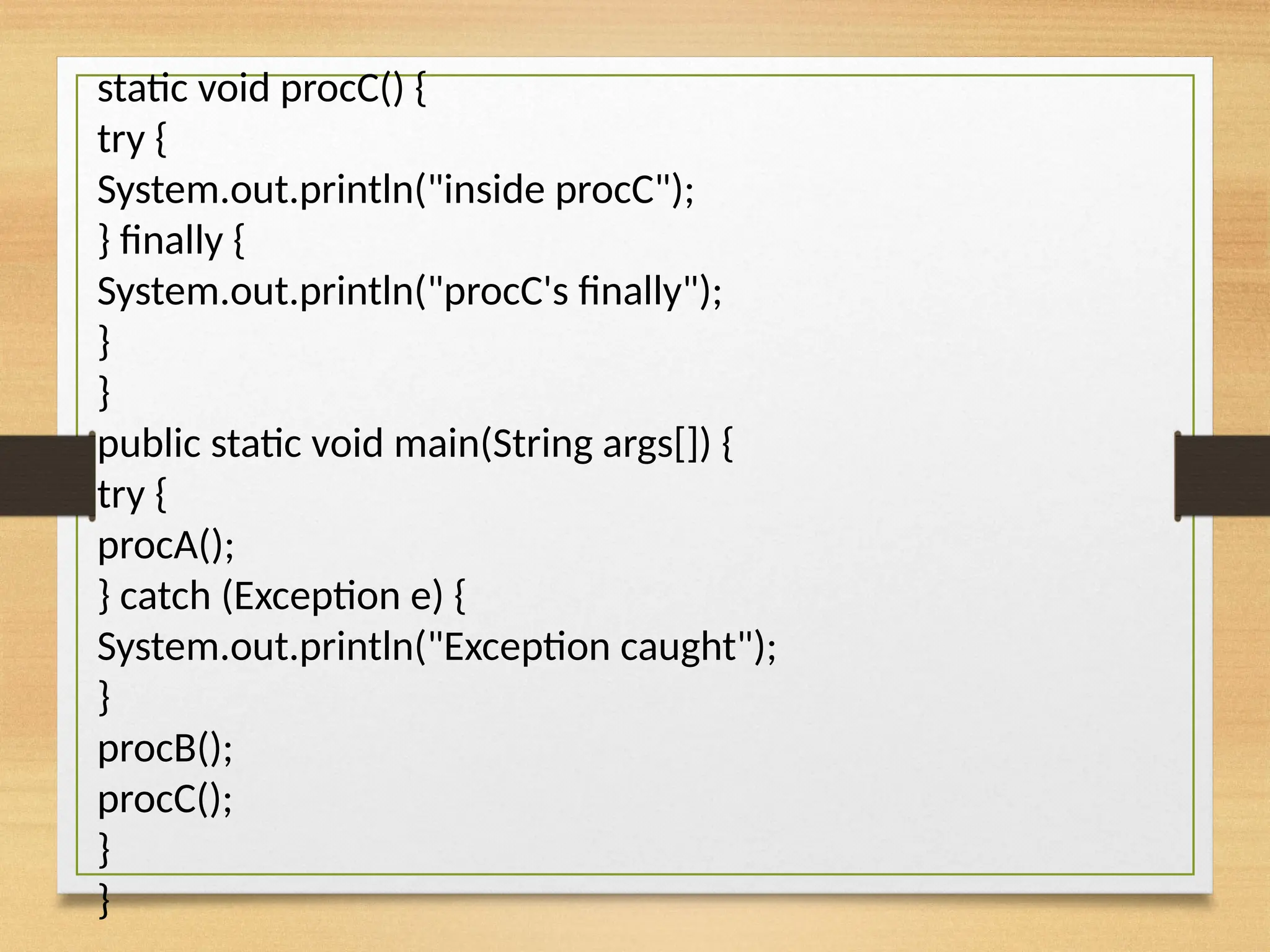 static void procC() {
try {
System.out.println("inside procC");
} finally {
System.out.println("procC's finally");
}
}
public static void main(String args[]) {
try {
procA();
} catch (Exception e) {
System.out.println("Exception caught");
}
procB();
procC();
}
}
 