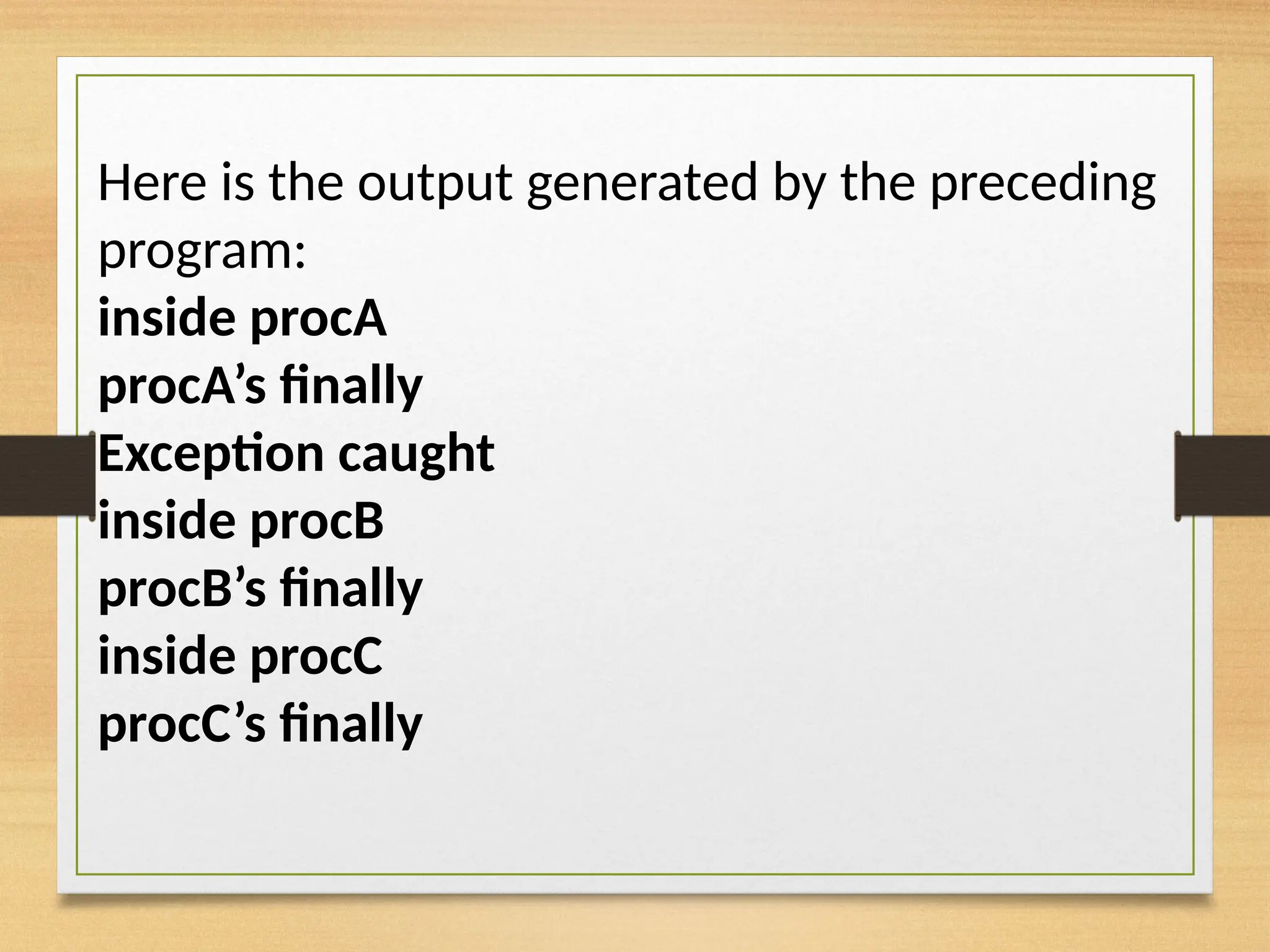 Here is the output generated by the preceding
program:
inside procA
procA’s finally
Exception caught
inside procB
procB’s finally
inside procC
procC’s finally
 