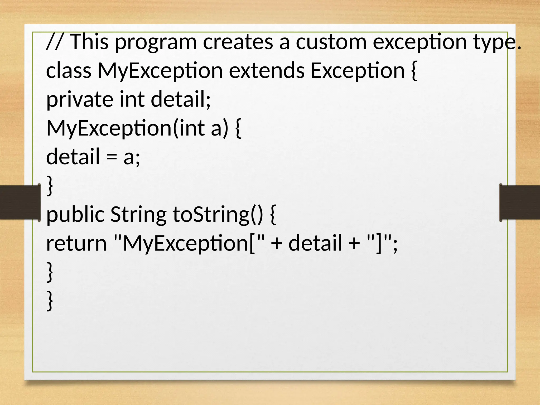 // This program creates a custom exception type.
class MyException extends Exception {
private int detail;
MyException(int a) {
detail = a;
}
public String toString() {
return "MyException[" + detail + "]";
}
}
 
