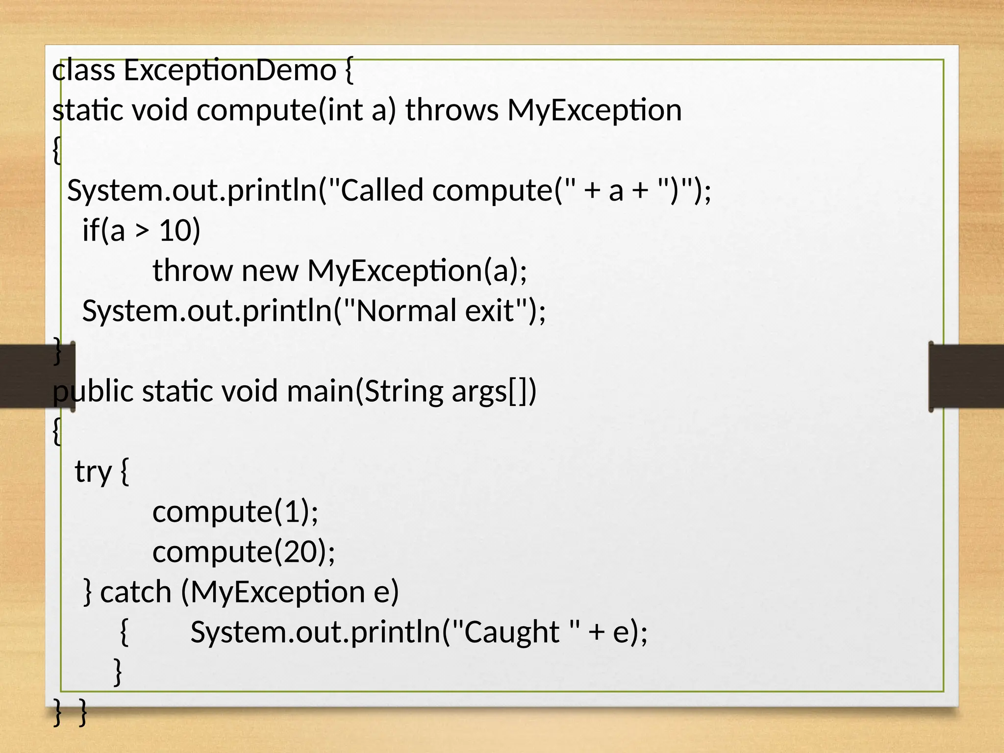 class ExceptionDemo {
static void compute(int a) throws MyException
{
System.out.println("Called compute(" + a + ")");
if(a > 10)
throw new MyException(a);
System.out.println("Normal exit");
}
public static void main(String args[])
{
try {
compute(1);
compute(20);
} catch (MyException e)
{ System.out.println("Caught " + e);
}
} }
 